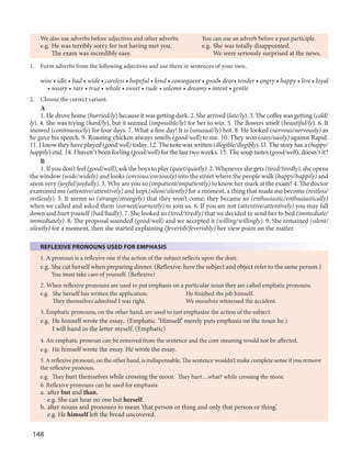 148
We also use adverbs before adjectives and other adverbs. You can use an adverb before a past participle.
e.g. He was terribly sorry for not having met you. e.g. She was totally disappointed.
The exam was incredibly easy. We were seriously surprised at the news.
1. Form adverbs from the following adjectives and use them in sentences of your own.
wise • idle • bad • wide • careless • hopeful • kind • consequent • good• dear• tender • angry • happy • live • loyal
• weary • rare • true • whole • sweet • rude • solemn • dreamy • intent • gentle
2. Choose the correct variant.
A
1. He drove home (hurried/ly) because it was getting dark. 2. She arrived (late/ly). 3. The coffee was getting (cold/
ly). 4. She was trying (hard/ly), but it seemed (impossible/ly) for her to win. 5. The flowers smelt (beautiful/ly). 6. It
snowed (continuous/ly) for four days. 7. What a fine day! It is (unusual/ly) hot. 8. He looked (nervous/nervously) as
he gave his speech. 9. Roasting chicken always smells (good/well) to me. 10. They won (easy/easily) against Rapid.
11. I know they have played (good/well) today. 12.The note was written (illegible/illegibly). l3.The story has a (happy/
happily) end. 14. I haven’t been feeling (good/well) for the last two weeks. 15. The soup tastes (good/well), doesn’t it?
B
1. If you don’t feel (good/well), ask the boys to play (quiet/quietly). 2. Whenever she gets (tired/tiredly), she opens
the window (wide/widely) and looks (envious/enviously) into the street where the people walk (happy/happily) and
seem very (joyful/joyfully). 3. Why are you so (impatient/impatiently) to know her mark at the exam? 4. The doctor
examined me (attentive/attentively) and kept (silent/silently) for a moment, a thing that made me become (restless/
restlessly). 5. It seems so (strange/strangely) that they won’t come; they became so (enthusiastic/enthusiastically)
when we called and asked them (earnest/earnestly) to join us. 6. If you are not (attentive/attentively) you may fall
down and hurt youself (bad/badly). 7. She looked so (tired/tiredly) that we decided to send her to bed (immediate/
immediately). 8. The proposal sounded (good/well) and we accepted it (willing/willingly). 9. She remained (silent/
silently) for a moment, then she started explaining (feverish/feverishly) her view point on the matter.
REFLEXIVE PRONOUNS USED FOR EMPHASIS
1. A pronoun is a reflexive one if the action of the subject reflects upon the doer.
e.g. She cut herself when preparing dinner. (Reflexive: here the subject and object refer to the same person.)
You must take care of yourself. (Reflexive)
2. When reflexive pronouns are used to put emphasis on a particular noun they are called emphatic pronouns.
e.g. She herself has written the application. He finished the job himself.
They themselves admitted I was right. We ourselves witnessed the accident.
3. Emphatic pronouns, on the other hand, are used to just emphasize the action of the subject.
e.g. He himself wrote the essay.. (Emphatic. ’Himself’ merely puts emphasis on the noun he.)
I will hand in the letter myself. (Emphatic)
4. An emphatic pronoun can be removed from the sentence and the core meaning would not be affected.
e.g. He himself wrote the essay. He wrote the essay.
5. A reflexive pronoun, on the other hand, is indispensable. The sentence wouldn’t make complete sense if you remove
the reflexive pronoun.
e.g. They hurt themselves while crossing the moor. They hurt…what? while crossing the moor.
6. Reflexive pronouns can be used for emphasis:
a. after but and than.
e.g. She can hear no one but herself.
b. after nouns and pronouns to mean ‘that person or thing and only that person or thing’.
e.g. He himself left the bread uncovered.
 