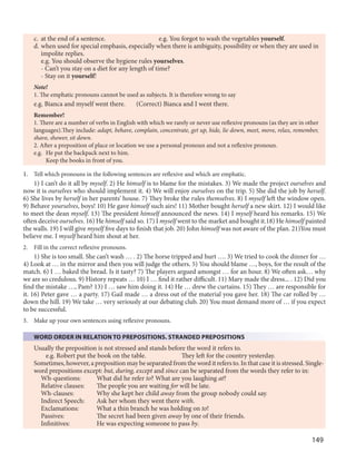149
c. at the end of a sentence. e.g. You forgot to wash the vegetables yourself.
d. when used for special emphasis, especially when there is ambiguity, possibility or when they are used in
impolite replies.
e.g. You should observe the hygiene rules yourselves.
- Can’t you stay on a diet for any length of time?
- Stay on it yourself!
Note!
1. The emphatic pronouns cannot be used as subjects. It is therefore wrong to say
e.g. Bianca and myself went there. (Correct) Bianca and I went there.
Remember!
1. There are a number of verbs in English with which we rarely or never use reflexive pronouns (as they are in other
languages).They include: adapt, behave, complain, concentrate, get up, hide, lie down, meet, move, relax, remember,
shave, shower, sit down.
2. After a preposition of place or location we use a personal pronoun and not a reflexive pronoun.
e.g. He put the backpack next to him.
Keep the books in front of you.
1. Tell which pronouns in the following sentences are reflexive and which are emphatic.
1) I can’t do it all by myself. 2) He himself is to blame for the mistakes. 3) We made the project ourselves and
now it is ourselves who should implement it. 4) We will enjoy ourselves on the trip. 5) She did the job by herself.
6) She lives by herself in her parents’ house. 7) They broke the rules themselves. 8) I myself left the window open.
9) Behave yourselves, boys! 10) He gave himself such airs! 11) Mother bought herself a new skirt. 12) I would like
to meet the dean myself. 13) The president himself announced the news. 14) I myself heard his remarks. 15) We
often deceive ourselves. 16) He himself said so. 17) I myself went to the market and bought it.18) He himself painted
the walls. 19) I will give myself five days to finish that job. 20) John himself was not aware of the plan. 21)You must
believe me. I myself heard him shout at her.
2. Fill in the correct reflexive pronouns.
1) She is too small. She can’t wash … . 2) The horse tripped and hurt …. 3) We tried to cook the dinner for …
4) Look at … in the mirror and then you will judge the others. 5) You should blame …, boys, for the result of the
match. 6) I … baked the bread. Is it tasty? 7) The players argued amongst … for an hour. 8) We often ask… why
we are so credulous. 9) History repeats … 10) I … find it rather difficult. 11) Mary made the dress... . 12) Did you
find the mistake …, Pam? 13) I … saw him doing it. 14) He … drew the curtains. 15) They … are responsible for
it. 16) Peter gave … a party. 17) Gail made … a dress out of the material you gave her. 18) The car rolled by …
down the hill. 19) We take … very seriously at our debating club. 20) You must demand more of … if you expect
to be successful.
3. Make up your own sentences using reflexive pronouns.
WORD ORDER IN RELATION TO PREPOSITIONS. STRANDED PREPOSITIONS
Usually the preposition is not stressed and stands before the word it refers to.
e.g. Robert put the book on the table. They left for the country yesterday.
Sometimes, however, a preposition may be separated from the word it refers to. In that case it is stressed. Single-
word prepositions except: but, during, except and since can be separated from the words they refer to in:
Wh-questions: What did he refer to? What are you laughing at?
Relative clauses: The people you are waiting for will be late.
Wh-clauses: Why she kept her child away from the group nobody could say.
Indirect Speech: Ask her whom they went there with.
Exclamations: What a thin branch he was holding on to!
Passives: The secret had been given away by one of their friends.
Infinitives: He was expecting someone to pass by.
 