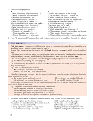 150
1. Fill in the correct preposition.
A B
1. What information are you interested …? 1. I didn’t see what speed he was driving ….
2. Which vacation did John become ill …? 2. The tone which she spoke … thrilled me.
3. Who have you named the child …? 3. Which vacation did John go to Hawaii …?
4. Who did you destroy a picture …? 4. Did you hear what the child was apologizing …?
5. What did you travel to London …? 5. Do you know whom he is waiting …?
6. I was astonished at the patience she spoke …. 6. Who did you destroy a picture ...?
7. Do you know the hostel they stayed …? 7. Is this the hotel you’ve read …?
8. What time will you arrive home …? 8. What should I thank you …?
9. How long has it been snowing …? 9. Which act did John leave the theatre …?
10. What do you eat salad …? . 10. The things she is good … are speaking and writing.
11. What age did she leave school …? 11. These are nice things to dream ….
12. Whom did you sit … … at the party? 12. The cheerfulness she spoke … encouraged everyone.
2. Form Wh-questions and Wh-clauses where single word prepositions can be separated from the words they refer to.
CLEFT SENTENCES
Cleft sentences are particularly useful in writing where we cannot use intonation for purposes of focus or
emphasis, but they are also frequently used in speech.
Because there are two parts to the sentence it is called cleft (from the verb cleave), which means divided into
two.
1. Cleft structures include the reason why, the thing that, the person/people who, the place where, the day when
and what-clauses which are usually linked to the clause that we want to focus on with is or was.
2. We can also emphasize words (but not words denoting persons) by using a noun clause introduced by what:
e.g. What I need is your help, not your sympathy.
3. It is sometimes very effective to use all instead of what in a cleft structure if you want to focus on one particular
thing and nothing else.
e.g. I want to have a rest at the moment.
All I want at the moment is to have a rest.
To have a rest is all that I want at the moment.
4. Finally, we can also use preparatory it in cleft sentences and join the words that we want to focus on to the relative
clause with that, who or when.
e.g. She treats everyone with much respect. Jill was the only one who liked Chemistry.
It is with much respect that she treats everyone. It was only Jill who liked Chemistry.
In the example which follows, note how this construction enables us to focus on different aspects of the information,
which may be important at the time.
e.g. Our parents took us to the opera last Sunday for recreation.
It was our parents who took us to the opera last Sunday.
It was last Sunday when our parents took us to the opera.
It was to the opera where our parents took us last Sunday.
It was for recreation that our parents took us to the opera last Sunday.
1. Rewrite the sentences so as to emphasize the words in italics, using It is or It was as in the examples above.
1) A long, long time ago they became friends. 6) He warned us about the danger.
2) Scientists now know that these ideas are not correct. 7) This is the book I have bought.
3) Collisions can break up asteroids. 8) We will meet you on Wednesday.
4) A very large meteor can make a huge crater. 9) Their parents are leaving for the south.
5) This crater was caused by a meteorite. 10) She is reading to her little brother now.
 