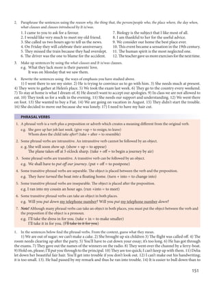 151
2. Paraphrase the sentences using the reason why, the thing that, the person/people who, the place where, the day when,
what-clauses and clauses introduced by It is/was.
1. I came to you to ask for a favour. 7. Biology is the subject that I like most of all.
2. I would like very much to meet my old friend. 8. I am thankful to her for the useful advice.
3. She called us two hours ago to tell us the news. 9. We consider our home the best place ever.
4. On Friday they will celebrate their anniversary. 10. This event became a sensation in the 19th century.
5. They missed the train because they had overslept. 11. The human spirit is the most neglected one.
6. The driver was the one to blame for the accident. 12. Theteachergaveusmoreexercisesforthenexttime.
3. Make up sentences by using the what-clauses and It is/was clauses.
e.g. What they lack more is their parents' love.
It was on Monday that we saw them.
4. Rewrite the sentences using the ways of emphasis you have studied above.
1) I went there to see my sister. 2) He is trying to convince us to go with him. 3) She needs much at present.
4) They were to gather at Helen’s place. 5) We took the exam last week. 6) They go to the country every weekend.
7) To stay at home is what I dream of. 8) He doesn’t want to accept our apologies. 9) In class we are not allowed to
eat. 10) They took us for a walk in the evening. 11) She needs our support and understanding. 12) We went there
on foot. 13) She wanted to buy a Fiat. 14) We are going on vacation in August. 15) They didn't start the trouble.
16) She decided to move out because she was lonely. 17) I need to have my hair cut.
PHRASAL VERBS
1. A phrasal verb is a verb plus a preposition or adverb which creates a meaning different from the original verb.
e.g. She gave up her job last week. (give +up = to resign; to leave)
Whom does the child take after? (take + after = to resemble)
2. Some phrasal verbs are intransitive. An intransitive verb cannot be followed by an object.
e. g. She will soon show up. (show + up = to appear)
The plane takes off at 5 o’clock sharp. (take + off = to begin a journey by air)
3. Some phrasal verbs are transitive. A transitive verb can be followed by an object.
e.g. We shall have to put off our journey. (put + off = to postpone)
4. Some transitive phrasal verbs are separable. The object is placed between the verb and the preposition.
e.g. They have turned the boat into a floating home. (turn + into = to change into)
5. Some transitive phrasal verbs are inseparable. The object is placed after the preposition.
e.g. I ran into my cousin an hour ago. (run +into = to meet)
6. Some transitive phrasal verbs can take an object in both places.
e.g. Will you put down my telephone number? Will you put my telephone number down?
7. Note! Although many phrasal verbs can take an object in both places, you must put the object between the verb and
the preposition if the object is a pronoun.
e.g. I’ll take the dress in for you. (take + in = to make smaller)
I’ll take it in for you. (I’ll take in it for you)
1. In the sentences below find the phrasal verbs. From the context, guess what they mean.
1) We are out of sugar; we can’t make a cake. 2) She brought up six children 3) The flight was called off. 4) The
room needs clearing up after the party. 5) You’ll have to cut down your essay; it’s too long. 6) He has got through
the exams. 7) They gave out the names of the winners on the radio. 8) They went over the channel by a ferry-boat.
9) Hold on, please; I’ll put you through to the principal. 10) They are too quick; I can’t keep up with them. 11) Delia
let down her beautiful fair hair. You’ll get into trouble if you don’t look out. 12) I can’t make out his handwriting;
it is too small. 13). He had passed by my remark and thus he ran into trouble. 14) It is easier to bull down than to
 