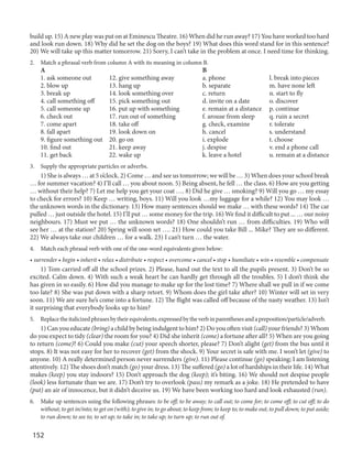 152
build up. 15) A new play was put on at Eminescu Theatre. 16) When did he run away? 17) You have worked too hard
and look run down. 18) Why did he set the dog on the boys? 19) What does this word stand for in this sentence?
20) We will take up this matter tomorrow. 21) Sorry, I can’t take in the problem at once. I need time for thinking.
2. Match a phrasal verb from column A with its meaning in column B.
A B
1. ask someone out 12. give something away a. phone l. break into pieces
2. blow up 13. hang up b. separate m. have none left
3. break up 14. look something over c. return n. start to fly
4. call something off 15. pick something out d. invite on a date o. discover
5. call someone up 16. put up with something e. remain at a distance p. continue
6. check out 17. run out of something f. arouse from sleep q. ruin a secret
7. come apart 18. take off g. check, examine r. tolerate
8. fall apart 19. look down on h. cancel s. understand
9. figure something out 20. go on i. explode t. choose
10. find out 21. keep away j. despise v. end a phone call
11. get back 22. wake up k. leave a hotel u. remain at a distance
3. Supply the appropriate particles or adverbs.
1) She is always … at 5 o’clock. 2) Come … and see us tomorrow; we will be … 3) When does your school break
… for summer vacation? 4) I’ll call … you about noon. 5) Being absent, he fell … the class. 6) How are you getting
… without their help? 7) Let me help you get your coat …. 8) Did he give … smoking? 9) Will you go … my essay
to check for errors? 10) Keep … writing, boys. 11) Will you look …my luggage for a while? 12) You may look …
the unknown words in the dictionary. 13) How many sentences should we make … with these words? 14) The car
pulled … just outside the hotel. 15) I’ll put … some money for the trip. 16) We find it difficult to put ... … our noisy
neighbours. 17) Must we put … the unknown words? 18) One shouldn’t run … from difficulties. 19) Who will
see her … at the station? 20) Spring will soon set …. 21) How could you take Bill ... Mike? They are so different.
22) We always take our children … for a walk. 23) I can’t turn … the water.
4. Match each phrasal verb with one of the one-word equivalents given below:
• surrender • begin • inherit • relax • distribute • respect • overcome • cancel • stop • humiliate • win • resemble • compensate
1) Tom carried off all the school prizes. 2) Please, hand out the text to all the pupils present. 3) Don’t be so
excited. Calm down. 4) With such a weak heart he can hardly get through all the troubles. 5) I don’t think she
has given in so easily. 6) How did you manage to make up for the lost time? 7) Where shall we pull in if we come
too late? 8) She was put down with a sharp retort. 9) Whom does the girl take after? 10) Winter will set in very
soon. 11) We are sure he’s come into a fortune. 12) The flight was called off because of the nasty weather. 13) Isn’t
it surprising that everybody looks up to him?
5. Replacetheitalicizedphrasesbytheirequivalents,expressedbytheverbinparenthesesandapreposition/particle/adverb.
1) Can you educate (bring) a child by being indulgent to him? 2) Do you often visit (call) your friends? 3) Whom
do you expect to tidy (clear) the room for you? 4) Did she inherit (come) a fortune after all? 5) When are you going
to return (come)? 6) Could you make (cut) your speech shorter, please? 7) Don’t alight (get) from the bus until it
stops. 8) It was not easy for her to recover (get) from the shock. 9) Your secret is safe with me. I won’t let (give) to
anyone. 10) A really determined person never surrenders (give). 11) Please continue (go) speaking; I am listening
attentively. 12) The shoes don’t match (go) your dress. 13) The suffered (go) a lot of hardships in their life. 14) What
makes (keep) you stay indoors? 15) Don’t approach the dog (keep); it’s biting. 16) We should not despise people
(look) less fortunate than we are. 17) Don’t try to overlook (pass) my remark as a joke. 18) He pretended to have
(put) an air of innocence, but it didn’t deceive us. 19) We have been working too hard and look exhausted (run).
6. Make up sentences using the following phrases: to be off; to be away; to call out; to come for; to come off; to cut off; to do
without; to get in/into; to get on (with); to give in; to go about; to keep from; to keep to; to make out; to pull down; to put aside;
to run down; to see to; to set up; to take in; to take up; to turn up; to run out of.
 