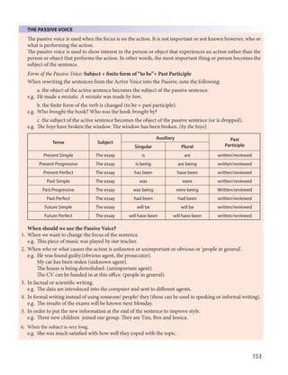153
THE PASSIVE VOICE
The passive voice is used when the focus is on the action. It is not important or not known however, who or
what is performing the action.
The passive voice is used to show interest in the person or object that experiences an action rather than the
person or object that performs the action. In other words, the most important thing or person becomes the
subject of the sentence.
Form of the Passive Voice: Subject + finite form of “to be”+ Past Participle
When rewriting the sentences from the Active Voice into the Passive, note the following:
a. the object of the active sentence becomes the subject of the passive sentence.
e.g. He made a mistake. A mistake was made by him.
b. the finite form of the verb is changed (to be + past participle).
e.g. Who brought the book? Who was the book brought by?
c. the subject of the active sentence becomes the object of the passive sentence (or is dropped).
e.g. The boys have broken the window. The window has been broken. (by the boys)
Tense Subject
Auxiliary Past
ParticipleSingular Plural
Present Simple The essay is are written/reviewed
Present Progressive The essay Is being are being written/reviewed
Present Perfect The essay has been have been written/reviewed
Past Simple The essay was were written/reviewed
Past Progressive The essay was being were being Written/reviewed
Past Perfect The essay had been had been written/reviewed
Future Simple The essay will be will be written/reviewed
Future Perfect The essay will have been will have been written/reviewed
When should we use the Passive Voice?
1. When we want to change the focus of the sentence.
e.g. This piece of music was played by our teacher.
2. When who or what causes the action is unknown or unimportant or obvious or 'people in general'.
e.g. He was found guilty.(obvious agent, the prosecutor).
My car has been stolen (unknown agent).
The house is being demolished. (unimportant agent).
The CV can be handed in at this office. (people in general).
3. In factual or scientific writing.
e.g. The data are introduced into the computer and sent to different agents.
4. In formal writing instead of using someone/ people/ they (these can be used in speaking or informal writing).
e.g. The results of the exams will be known next Monday.
5. In order to put the new information at the end of the sentence to improve style.
e.g. Three new children joined our group. They are Tim, Ben and Jessica.
6. When the subject is very long.
e.g. She was much satisfied with how well they coped with the topic.
 