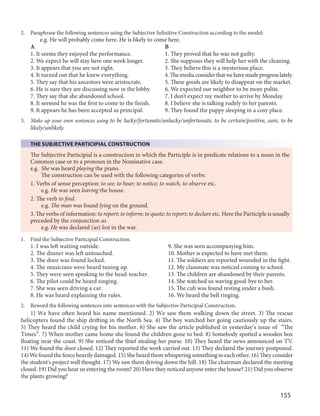 155
2. Paraphrase the following sentences using the Subjective Infinitive Construction according to the model:
e.g. He will probably come here. He is likely to come here.
A B
1. It seems they enjoyed the performance. 1. They proved that he was not guilty.
2. We expect he will stay here one week longer. 2. She supposes they will help her with the cleaning.
3. It appears that you are not right. 3. They believe this is a mysterious place.
4. It turned out that he knew everything. 4.Themediaconsiderthatwehavemadeprogresslately.
5. They say that his ancestors were aristocrats. 5. These goods are likely to disappear on the market.
6. He is sure they are discussing now in the lobby. 6. We expected our neighbor to be more polite.
7. They say that she abandoned school. 7. I don’t expect my mother to arrive by Monday.
8. It seemed he was the first to come to the finish. 8. I believe she is talking rudely to her parents.
9. It appears he has been accepted as principal. 9. They found the puppy sleeping in a cosy place.
3. Make up your own sentences using to be lucky/fortunate/unlucky/unfortunate, to be certain/positive, sure, to be
likely/unlikely.
THE SUBJECTIVE PARTICIPIAL CONSTRUCTION
The Subjective Participial is a construction in which the Participle is in predicate relations to a noun in the
Common case or to a pronoun in the Nominative case.
e.g. She was heard playing the piano.
The construction can be used with the following categories of verbs:
1. Verbs of sense perception: to see; to hear; to notice; to watch, to observe etc.
e.g. He was seen leaving the house.
2. The verb to find.
e.g. The man was found lying on the ground.
3. The verbs of information: to report; to inform; to quote; to report; to declare etc. Here the Participle is usually
preceded by the conjunction as.
e.g. He was declared (as) lost in the war.
1. Find the Subjective Participial Construction.
1. I was left waiting outside. 9. She was seen accompanying him.
2. The dinner was left untouched. 10. Mother is expected to have met them.
3. The door was found locked. 11. The soldiers are reported wounded in the fight.
4. The musicians were heard tuning up. 12. My classmate was noticed coming to school.
5. They were seen speaking to the head-teacher. 13. The children are abandoned by their parents.
6. The pilot could be heard singing. 14. She watched us waving good-bye to her.
7. She was seen driving a car. 15. The cub was found resting under a bush.
8. He was heard explaining the rules. 16. We heard the bell ringing.
2. Reword the following sentences into sentences with the Subjective Participial Construction.
1) We have often heard his name mentioned. 2) We saw them walking down the street. 3) The rescue
helicopters found the ship drifting in the North Sea. 4) The boy watched her going cautiously up the stairs.
5) They heard the child crying for his mother. 6) She saw the article published in yesterday’s issue of “The
Times”. 7) When mother came home she found the children gone to bed. 8) Somebody spotted a wooden box
floating near the coast. 9) She noticed the thief stealing her purse. 10) They heard the news announced on TV.
11) We found the door closed. 12) They reported the work carried out. 13) They declared the journey postponed.
14) We found the fence heavily damaged. 15) She heard them whispering something to each other. 16) They consider
the student's project well thought. 17) We saw them driving down the hill. 18) The chairman declared the meeting
closed. 19) Did you hear us entering the room? 20) Have they noticed anyone enter the house? 21) Did you observe
the plants growing?
 