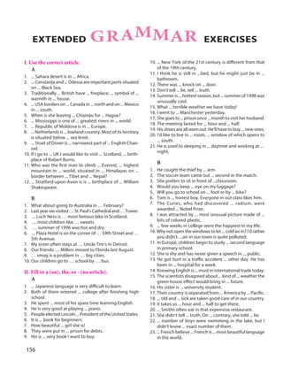 156
I. Use the correct article.
A
1. ... Sahara desert is in ... Africa.
2. ... Constanţa and ... Odessa are important ports situated
on ... Black Sea.
3. Traditionally ... British have ... fireplace; ... symbol of ...
warmth in ... house.
4. ... USA borders on ... Canada in ... north and on ... Mexico
in ... south.
5. When is she leaving ... Chişinău for ... Hague?
6. ... Mississippi is one of ... greatest rivers in ... world.
7. ... Republic of Moldova is in ... Europe.
8. ... Netherlands is ... lowland country. Most of its territory
is situated below ... sea level.
9. ... Strait of Dover is ... narrowest part of ... English Chan-
nel.
10. If I go to ... UK I would like to visit ... Scotland, ... birth-
place of Robert Burns.
11. Who was the first man to climb ... Everest, ... highest
mountain in ... world, situated in ... Himalayas on ...
border between ... Tibet and ... Nepal?
12. ... Stratford-upon-Avon is is ... birthplace of ... William
Shakespeare.
B
1. What about going to Australia in … February?
2. Last year we visited … St. Paul's Cathedral and … Tower.
3. ... Loch Ness is … most famous lake in Scotland.
4. .... most children like … sweets.
5. … summer of 1996 was hot and dry.
6. ... Plaza Hotel is on the corner of … 59th Street and …
5th Avenue.
7. My sister often stays at … Uncle Tim's in Detroit.
8. Our friends … Millers moved to Florida last August.
9. … smog is a problem in … big cities.
10. Our children go to … school by … bus.
II. Fill in a (an), the, or –(no article).
A
1. ... Japanese language is very difficult to learn.
2. Both of them entered ... college after finishing high
school.
3. He spent ... most of his spare time learning English.
4. He is very good at playing ... piano.
5. People elected Lincoln ... President of the United States.
6. It is ... book for beginners.
7. How beautiful ... girl she is!
8. They were put in ... prison for debts.
9. His is ... very book I want to buy.
10. ... New York of the 21st century is different from that
of the 19th century.
11. I think he is still in ...bed, but he might just be in ...
bathroom.
12. There was ... knock on ... door.
13. Don't tell ... lie, tell ... truth.
14. Summer is ... hottest season, but ... summer of 1998 was
unusually cool.
15. What ... terrible weather we have today!
16. I went to ... Manchester yesterday.
17. She goes to ... prison once ... month to visit her husband.
18. The meeting lasted for ... hour and ... half.
19. His shoes are all worn out. He'll have to buy ... new ones.
20. I'd like to live in ... room, ... window of which opens to
... south.
21. He is used to sleeping in ... daytime and working at ...
night.
B
1. He caught the thief by ... arm.
2. The soccer team came out ... second in the match.
3. She prefers to sit in front of ...classroom.
4. Would you keep ... eye on my luggage?
5. Will you go to school on ... foot or by ... bike?
6. Tom is ... honest boy. Everyone in our class likes him.
7. The Curies, who had discovered ... radium, were
awarded ... Nobel Prize.
8. I was attracted by ... most unusual picture made of ...
bits of colored plastic.
9. ... few weeks in college were the happiest in my life.
10. Why not open the windows to let ... cold air in? I'd rather
you didn't. ...air in our town is quite polluted.
11. In Europe, children begin to study ... second language
in primary school.
12. She is shy and has never given a speech in ... public.
13. He got hurt in a traffic accident ... other day. He has
been in ... hospital for a week.
14. Knowing English is ... must in international trade today.
15. The scientists disagreed about ... kind of ... weather the
green house effect would bring in ... future.
16. His sister is ... university student.
17. Their country is separated from ... America by ... Pacific.
18. ... old and ... sick are taken good care of in our country.
19. It takes us ... hour and ... half to get there.
20. ... Smiths often eat in that expensive restaurant.
21. She didn't tell ... truth. On ... contrary, she told ... lie.
22. ... number of boys were swimming in the lake, but I
didn't know ... exact number of them.
23. ... French believe ... French is ... most beautiful language
in the world.
GRAMMAREXTENDED EXERCISES
 