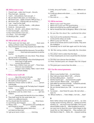 157
III. Fill in some or any.
1. I haven’t got ... cakes, but I’ve got ... biscuits.
2. They have got ... bananas.
3. I want ... new potatoes, have you got ...?
4. My son doesn’t like pears, so I never buy ... .
5. We haven’t got ... apples at home. Will you buy ...?
6. We haven’t got ... matches left; we must buy ... .
7. I see ... maps on the shelf.
8. -Do you want ... tea?-No, thanks. ... milk, please.
9. Come at ... time you wish.
10. Buy me ... ink and ... pens, please. I don't have ....
11. Ann has bought ... new shoes.
12. Buy some peaches, if you see ... .
13. Is there ... ice in the fridge?
14. Would you like ... water?
IV. Fill in both (of), all (of).
1. There were over ten boys, and them were
eating sunflower seeds. They loved them.
2. They showed me two strings of pearls, but I didn’t like
them.
3. thestudentslefttheclassroom.TimandJillre-
mained. them had some questions to ask the
teacher.
4. my daughters are very clever. They always
get top marks in everything.
5. There were two girls playing in the school playground.
them were in high spirits.
6. women like perfumes.
7. – ‘How many children have you got?‘ – Three boys.
them are very handsome.’
8. beggars look shabby.’‘Well, I don’t think
them look shabby.’
V. Fill in every/ each/ all.
1. day is the same in this job.
2. Are you going to stay in the bath day?
3. We walk to school together morning.
4. Detective Timson wants to talk to person
individually.
5. I haven’t had any sleep at all. The baby hasn’t stopped
crying night!
6. employee has his or her own identity card.
7. My brothers and my sisters have got two
children.
8. parent wants the best for his or her children.
9. They both work for the same bank, but of
them is in a different branch.
10. You should take this medicine three hours.
11. Such things don’t happen day.
12. Please, read the questions very carefully and
don’t forget to answer of them.
13. children like games. And in fact, of
us is keen on them too.
14. I get up at seven o’clock morning.
15. Emily, Jerry and Frankie had a different an-
swer.
16. Could you please write down the words on
your list?
17. She visits us day.
VI. Fill in one/ones.
1. Which is your coat? The green .
2. Which one is your son? The good-looking .
3. What sort of job do you want?A well-paid .
4. We’ve missed the train to Brighton. When is the next
.
5. Do you like this dress? No, I preferred the other
.
6. How much are the sandwiches? The tuna are
£2.50 and the others are £2.00.
7. Which is your car? The red over there.
8. Some of my friends went to work in banks. They were
the intelligent .
9. Somebody has to work late again and I’m the lucky
.
10. We like eating cookies. Especially the chocolate
.
11. This white T-shirt is wider than the black .
12. These striped pants are more casual than the checked
.
13. This blue suit is fancier than the black .
14. These checked pants are cheaper than the striped
.
15. This green pen is worse than the white .
VII. Use the correct pronouns.
A
1. Where is your brother? Ask … to come home.
2. May I take your book, Helen? I left … at home.
3. Are they talking about … teachers?
4. Did the teacher give … any homework, pupils?
5. I don’t see Ann. Where could … have gone?
6. Dad called Tim and Jane and told … to feed the animals.
7. This is a giraffe. … neck is very long.
8. We are worried about you. Call … as soon as you are
home.
9. I’ve known … best friend for years. We met when …
were 10.
10. -Whose mother is … ?-She’s Nelly’s.- Isn’t she …, Kate?
B
Nick’s father always took good care of (1)… car. One
Sunday winter morning, when (2)… looked out of the
window, (3)… saw much snow had fallen. The car was
almost hidden under (4)… .After breakfast he and (5)…
son went out to clean the snow. Father began to dig
round the car. Nick helped (6)… .They worked a lot.
Nick liked to help (7)… father, (8)… enjoyed working
 