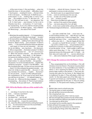 159
… of the room in tears. 5. She was broken … when she
heard the news. 6. Are you afraid … difficulties, boys?
7. Has he given … smoking? 8. Come …, the taxi is here.
9. He is not aware … his failure yet. 10. We’ll see you …
at the airport. 11. Go … reading, Bob. 12. Sorry; I can’t
take … the problem at once. 13. We have run … of
flour. 14. She will have to put … her departure. She
is ill. 15. Don’t give … your dreams! 16. He is not in
Chişinău now; he is … on business. 17. I can’t make…
her handwriting. 18. It is his child he should provide
… at the moment. 19. What is going … here, children?
20. What brings … the value of this novel?
D
1. Whatdoestheweatherdepend…?2. Congratulations
… your final exams! 3. Why don’t you laugh … his joke?
4. He took all the responsibility … the Christmas party.
5. Are they afraid … walking home alone through the
forest? 6. -What’s wrong … your computer? –It doesn’t
switch …. 7. The mechanical teacher had to be adjusted
… each pupil. 8. If you are not interested … the mat-
ter we are talking … you may leave … the classroom.
9.  Who is responsible … the broken window? 10. When
did you congratulate her … her 15th
anniversary?
11. When the teacher entered … the classroom the
pupils were sitting … their desks. 12. We depend …
our parents for clothes and food. 13. She can’t get … …
some … her classmates. 14. Is she already …? No, it is
only 6 oclock. 15. Judy was thankful … her guardian …
the present. 16. Can he translate the text … English? No,
I think he is not good … it at all. 17. Our life differs … the
life a hundred years ago. 18. How can we communicate
…them? 19. Isthecomputerthegreatestwonder…our
time? 20. I’d like to watch the film … the end. 21. Can
you translate this sentence … English … Romanian?
22. Are you fond … music? 23. Who will participate …
the competitions? 24. If you want to buy these shoes
you will have to try them … . 25. Nobody helped us …
this work. 26. – What are the boys engaged … ? –They
are preparing … the contest. 27. There is much violence
… TV today. 28. Do you talk much … the telephone?
XIII. Fill in the blanks with one of the modal verbs.
A
1. I … not sleep, it’s too hot in the room.
2. Jane, … I ask you a question?
3. Everyone … do his duty.
4. He asked if he … see her off.
5. No one … go without sleep indefinitely.
6. John thought he … to pass the examination.
7. He ... leave the office until he finishes writing that report.
8. You … be interested to look over this travel folder.
9. We … eat in order to live.
10. Years ago people … to read by candlelight.
11. Students … attend all classes. However, they … to
participate in extracurricular activities.
12. … the doctor give me an appointment today?
13. She … come to work because she was sick.
14. You … to take care of the matter yourself.
15. … you … to leave so early?
16. … these forms be filled out right away?
17. She … eat less if she wants to lose weight.
18. You … not worry about him, he is all right.
19. He … to be more careful while cutting with a knife.
20. Thelessonsbeginat8.30butwe…tobeatschoolat8.15.
B
1. … you wait a while? Mr. Cook … arrive soon. He …
to start working at 8.00 2. You … take off your coat. We
are going to leave soon. 3. She is so happy. She … have
heard the sad news. 4.You … avoid using this cream if
it softens your skin. 5. … they be happy all their life!
6. … you give us a hand? We are so tired. 7. -I feel sick.
… I go out for a while? 8. You … not go barefoot where
hookworm is common. 9. If the pain is persisting you …
to see the doctor. 10. He … have caught a cold. It was
rather warm these days. 11. You … not whisper; your
deskmate knows this thing quite well. 12. Pupils … do
their duty and study well. 13. … success attend you!
14. I … take some medicines if the cough is persisting.
XIV. Change the sentences into the Passive Voice.
A
1. They congratulated him on his birthday. 2. She will
introduce me to her friend. 3. The doctor has prescribed
me some medicines. 4. You must follow your mother’s
advice. 5. He is repairing his father’s car now. 6. Our
granny helps mother in the kitchen. 7. They were dis-
cussing their plans for the future. 8. We helped him
to implement his plan. 9. They will adopt a child next
month. 10. She takes good care of her little sister. 11.
A quarrel can’t break up a real friendship. 12. She has
written an application for this job. 13. They are writing
invitations. 14. The quests were singing „La mulţi ani”.
B
1. Mother takes Jane to school every day.
2. The teacher gave us marks yesterday.
3. We will call them tomorrow afternoon.
4. She is buying fruits now.
5. I was visiting my granny when I met my cousin.
6. We have brought diary products for the whole week.
7. She had cooked her delicious pies before we arrived.
8. You interrupt me all the time.
9. He worked out his monthly report in the weekend.
10. Kate will teach her puppy new tricks.
11. They are giving him instructions at the moment.
12. I was packing my things when they called me.
 