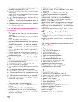162
9. He wouldn’t have been injured in the accident, if he
(wore, had worn, wears) a seat-belt.
10. If you were not so late mother (won’t get, wouldn’t get)
so impatient.
11. Mother would have been pleased, if the family (bought,
had bought) a new hat for her.
12. If they didn’t do their homework systematically,they
(will get, would get) in trouble.
13. She will be a success, if she (takes, took, had taken) my
advice.
14. If I were accepted by this company. I (won’t, wouldn’t)
think about going abroad.
XVIII. Use the correct form of the Conditionals in
each sentence.
A
1. If we (not go) to their party next week, they would be
very angry.
2. They will be disappointed if you (not to call) them
today.
3. If I (be) offered the job, I would take it.
4. Many people would have been out of work if the factory
(close) down.
5. She will be terribly upset if we (reject) her invitation.
6. I am sure she (understand) if you explained the situation
to her.
7. They are not expecting us. They (be) surprised when
they see us?
8. If he had sold the car, he (not get) much money for it.
9. If they took the exam in two days they (not manage) to
prepare for it properly.
10. You won’t be able to fall asleep if you (go) to bed so
early.
11. If I (know) her number, I would have telephoned her.
12. We (go) out if it weren’t raining.
13. The soup (taste) better, if it had more salt in it.
14. If I (be) you, I would not marry him.
15. They (mind) living in England if the weather were bet-
ter?
16. If we had known she was ill, we (pay) her a visit.
17. If I (go) to the party last night, I would have met Helen.
18. If she hadn’t worn a seat-belt, she (be injured) in the
crash.
19. If Tom misses the train he (be) late for the interview.
20. Would you have sent me a postcard if you (seize) the
opportunity to go to Egypt?
B
1. Would he be glad if he (have) a daughter?
2. If you ever see my cousin, you (tell) her how much we
miss her.
3. If they (go) there now they will get the tickets.
4. I (eat) whatever she gave me, if I had been hungry.
5. Promise me that you won’t carry much money if you
(go) to the market place.
6. If I asked him I am sure he (help) us.
7. He (have) a better job if he had worked harder at the
university.
8. If I (be) you, I would have accepted their offer.
9. I will be surprised if he (not win) the contest.
10. She(be)bettercompanyifshedidn’tcomplainsomuch.
11. If it suits you, I (change) the date of our meeting.
12. If she (take) a bath she would be as fresh as a daisy.
13. I may call them if it (not be) so late.
14. Thechild(can,drown)ifthefishermanhadn’tnoticedhim.
15. If you (change) your mind, tell us as soon as possible.
16. Wouldn’t he like to try his fortune if he (have) such a
chance?
17. We wouldn’t have minded giving you a hand, if we (ask)
to.
18. Nobody will see you off, if you (leave) at 4 in the morn-
ing.
19. What you (tell) the teacher if you didn’t do your home-
work?
20. If all the sentences had been correct, we all (get) excel-
lent marks.
XIX. Complete the sentences using the correct form
of the Conditional.
A
1. If it is not too late, ...
2. She would get good marks , if ...
3 I’ll ask her about it, if...
4. Father wouldn’t be happy, if...
5. If you don’t agree with my plan, ...
6. If I were made president, ...
7. You wouldn’t have been so tired, if ...
8. If she had been really good at her job, ...
9. If I am not back in 10 minutes, ...
10. He would have been promoted, if ...
11. They would accomplish many things, if ...
12. If I had known you were hungry, ...
B
1. He would sleep better, if ...
2. It won’t take you much time to do this, if ...
3. If the referee hadn’t stopped the football match, ...
4. The boy will be punished, if ...
5. If I won a lot of money, ...
6. She would stay at the hotel, if ...
7. If you strain your ears, ...
8. If he had a chance, ...
9. We will start preparing for the examination, if …
10. We could remain after classes, if ...
11. If that tree fell down ...
12. You’ll get lost if ...
13. If we had waited for the next train ...
 