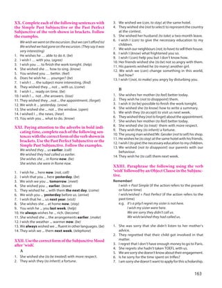 163
XX. Complete each of the following sentences with
the Simple Past Subjunctive or the Past Perfect
Subjunctive of the verb shown in brackets. Follow
the examples.
Wewishwewentontheexcursion.(butwecan’taffordto)
Wewishedwehadgoneontheexcursion.(Theysayitwas
very interesting)
1. He wishes he … able to do it. (be)
2. I wish I … with you. (agree)
3. I wish you … to finish the work tonight. (help)
4. She wished she … how to sing. (know)
5. You wished you … better. (feel)
6. Does he wish he … younger? (be)
7. I wish I … the subject more interesting. (find)
8. They wished they ... not ... with us. (come)
9. I wish I ... ready on time. (be)
10. I wish I ... not ...the answers. (lose)
11. They wished they ...not ... the appointment. (forget)
12. We wish it ... yesterday. (snow)
13. She wished she ... not ... the window. (open)
14. I wished I ... the news. (hear)
15. You wish you ... what to do. (know)
XXI. Paying attention to the adverbs in bold indi-
cating time, complete each of the following sen-
tences with the correct form of the verb shown in
brackets. Use the Past Perfect Subjunctive or the
Simple Past Subjunctive. Follow the examples.
We wished they ... us earlier. (call)
We wished they had called us earlier.
She wishes she ... in Rome now. (be)
She wishes she were in Rome now.
1. I wish he ... here now. (not, call)
2. I wish that you ... here yesterday. (be)
3. We wish we you ... tomorrow. (meet)
4. She wished you ... earlier. (leave)
5. They wished he ... with them the next day. (come)
6. We wish you ... yesterday before us. (arrive)
7. I wish that he ... us next year. (visit)
8. She wishes she ... at home now. (stay)
9. You wish he ... you last week. (help)
10. He always wishes he ... rich. (become)
11. She wished she ... the arrangements earlier. (make)
12. I wish the weather ... warmer now. (be)
13. We always wished we ... fluent in other languages. (be)
14. They wish we ... them next week. (telephone)
XXII. Use the correct form of the Subjunctive Mood
after ‘wish’.
A
1. She wished she (to be treated) with more respect.
2. They wish they (to inherit) a fortune.
3. We wished we (can, to stay) at the same hotel.
4. They wished she (nottoselect) to represent the country
at the contest.
5. She wished her husband (to take) a two-month leave.
6. I wish I (can) to give the necessary education to my
children.
7. Wewishourneighbours(not,tohave)toselltheirhouse.
8. I wish I (know) what frightened you so.
9. I wish I (can) help you but I don’t know how.
10. Her friends wished she (to be) not so angry with them.
11. His parents wished he (to marry) another girl.
12. We wish we (can) change something in this world,
but how?
13. I wish I (not, to make) you angry by disturbing you.
B
1. She wishes her mother (to feel) better today.
2. They wish he (not to disappoint) them.
3. I wish it (to be) possible to finish the work tonight.
4. She wished she (to know) how to write a summary.
5. We wish they (to accept) to visit us next week.
6. Theywishedthey(nottoforget)abouttheappointment.
7. She wishes her mother (to feel) better today.
8. She wished she (to treat) them with more respect.
9. They wish they (to inherit) a fortune.
10. The young man wished Mr. Gessler (nottosell) his shop.
11. He wishes he (tostay) at the same hotel with his friends.
12. I wish I (togive) the necessary education to my children.
13. We wished (not to disappoint) our parents with our
behaviour.
14. They wish he (to call) them next week.
XXIII. Paraphrase the following using the verb
‘wish’ followed by an Object Clause in the Subjunc-
tive.
Remember!
I wish + Past Simple (if the action refers to the present
or future time)
I wish/wished + Past Perfect (if the action refers to the
past time)
e.g. It’s a pity/I regret my sister is not here.
I wish my sister were here.
We are sorry they didn’t call us.
We wish/wished they had called us.
1. She was sorry that she didn’t listen to her mother’s
advice.
2. They regretted that their child got involved in that
matter.
3. I regret that I don’t have enough money to go to Paris.
4. She regrets she hadn’t taken TOEFL with us.
5. Wearesorryshedoesn’tknowabouttheirengagement.
6. Is he sorry for the time spent on trifles?
7. I am sorry she doesn’t want to apply for this scholarship.
 