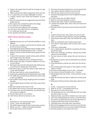 164
8. Doesn’t she regret that she did not manage to cope
with the task?
9. What a pity that she didn’t suggest this when we met.
10. It’s a pity there are no fresh vegetables in winter.
11. I regret I haven’t read “Pride and Prejudice” by Jane
Austen.
12. She is so sorry she was not suggested to join one of the
public services.
13. She regrets she avoided the walk to the village.
14. It’s a pity she is not well settled.
15. He was sorry her collection was not larger.
16. I am sorry I can’t take this for a compliment.
17. It is a pity you have to go.
18. He regretted she left for Cambridge.
XXIV. Choose the best variant.
A
1. Nobody (maynot,can,can’t) solve the problem, it is too
difficult.
2. If I were you, I wouldn’t wait (all the, the whole) week
for him to return the loan.
3. Thatapplelooks(good,well)butittastes(awfully,awful).
4. Have you found anything about (a, the, –) Titanic?
5. What (is, are) the criteria of selecting the players for the
finals?
6. A trip to the mountains sounds (nicely, good, well) but
don’t forget about the weather.
7. The market is (opposite, across, next) to our house.
8. What makes this type of sentence different (of, from,
on) the others?
9. We haven’t got more than 6 books for the whole group,
so we’ll have to (divide, split, share) them.
10. We had to stay in a (tail, line, queue) to get tickets for
„Gone with the Wind”.
11. She has never had (so, such) a beautiful dress.
12. I(usedtoeat,usedeating)alotofsweetswhenIwasachild.
13. The traffic was so (hard, heavy, full) that the noise made
us give up walking.
14. She couldn’t stop (to laugh, laughing) when he told her
the joke.
15. I have English classes (all other, each other, every other)
day.
16. My sister always writes (with, in) ink.
17. Mr. Adams was in a hurry, so he (was,hadto) take a taxi.
18. You (may,must,can) not smoke here. You (should,may,
can) cause an explosion.
19. Do you often go (for, on, in) hikes?
20. I don’t know where my money (is, are).
B
1. Gymnastics (is, are) my favourite sport.
2. (A, the, –) lions are wild animals.
3. The Smiths (leaves,leave) for the country every summer.
4. Where is (a, the, –) coffee we bought yesterday?
5. Has he got (many, much) money?
6. The news I have learned about (is, are) not good at all.
7. Your (advice, advices) will be of no use to me.
8. We wish you (many successes, much success).
9. His poor knowledge (haven’t,hasn’t) helped him to pass
the exam.
10. Is there (some, any, no) milk in the jar?
11. Darts (is, are) not as popular as chess.
12. We have (few, little, ) hope in winning the game.
13. I admire the people (who, which, that) are brave and
courageous.
14. We expect them (returning, to return) by the end of the
week.
C
1. I tried on these shoes, they (match, fit, suit) me well.
2. That’s a nice dress. It (goes,fashions,suits) you perfectly.
3. They haven’t seen (each other, one another) for a long
time.
4. Who has cooked this pie? It tastes (good, well).
5. If he doesn’t study (good, well); he (won’t be; is not) a
success.
6. I feel (nice, nicely) today.
7. Ann is blaming (her, herself) for everything that hap-
pened last week.
8. There was (anything, something, nothing) the matter
with him; he was faking.
9. The bus moves so (slow, slowly). We can’t be there in
time.
10. No (growns-up,grown-ups) are admitted to accompany
the children.
11. They distributed us (hands-out, hand-outs) for the les-
son.
12. You should submit the paper to the (editors-in-chief,
editor-in-chiefs).
13. Are there many bridges across (a, the, –) Danube?
14. He is known to have climbed (a, the, –) Everest.
15. Alwayskeeptotherule:“(a,the,–)more you learn,(a,the,
–) better”.
16. After the (five-day, five-day’s) conference he feels quite
tired.
17. What part of America do the white (deers, deer) live in?
D
1. (A, the, –) young were so nice with me.
2. What (a, an, the, –) remarkable artist he is!
3. She was in (so, such) a hurry to go.
4. The landscape was (so, such) beautiful that we hated
the idea to leave so soon.
5. Help (yourselves, yourself) to whatever you want, girls.
6. There was nothing behind (ourselves,us), but the forest.
7. Ann and (I, me) think that you are too proud to join us.
8. Could you tell which house is (their, theirs)?
9. God helps those who help (them, themselves).
10. Most of his luggage (was lost, were lost) on his last trip.
11. Veryfewfriendsof(our,ours,us)wereinvitedtotheparty.
12. No fresh poultry (is, are) sold in this store.
 