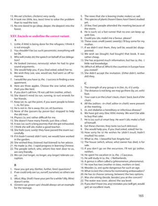 165
13. We eat (chicken, chickens) very rarely.
14. It took me (little, less, least) time to solve the problem
than to read the text.
15. No one dared to go (deep, deeper, the deepest) into the
forest.
XXV. Encircle or underline the correct variant.
A
1. (Little; A little) is being done for the refugees; I think it
is not enough.
2. You shouldn’t be (so; such) pessimistic; everything will
be OK.
3. Who will (make;do) the speech on behalf of our delega-
tion?
4. He looked (nervous; nervously) when he had to give
sound arguments.
5. She would help you, if you (had asked, asked) her to.
6. We wish they (see, saw, would see, had seen) us off to-
morrow.
7. I would like you have (a, the, -) success in finding a new
apartment.
8. Here are three apples. Choose the one (what, which,
that) you like best.
9. If you don’t call him, I’ll not call him (neither, either).
10. She doesn’t mind (to run, running, to run) errands for
her friends.
11. Keep (at, to, up) the point, if you want people to listen
(-, to, for) you.
12. He is not in. He is away (for, on, at) business.
13. None of the (passers-by; passer-bys) stopped to help
the old man.
14. Physics (is; are) rather difficult for me.
15. She doesn’t have many friends; just (few; a few).
16. It was (so; such) a long journey that she got exhausted.
17. I think she will (do; make) a good teacher.
18. She feels (sure; surely) they have passed the exam suc-
cessfully.
19. If it (hadn’t rained; didn’t rain), we would have worked
in the garden.
20. She wished they (listened; had listened) to her advice.
21. He made (a, the, -) rapid progress in learning Chinese.
22. The people (which, who, whom) live next door to us,
are very friendly.
23. We can (not longer, no longer, any longer) tolerate cor-
ruption.
B
1. Have you got any (farther, further, farer) questions?
2. If we could only see (us, ourself, ourselves) as others see
us.
3. (Must,May,Shall) I have your pen for a while? (My,Mine)
doesn’t write.
4. (Growns-up; grown-ups) should always set an example
for the teenage.
5. The news that she is leaving (make; makes) us sad.
6. This species of plants (haven’tbeen;hasn’tbeen) studied
yet.
7. (A few; Few) people attended the meeting because of
the storm.
8. He is (such; so) a fast runner that no one can keep up
with him.
9. Could you (do, make) me a favour, please?
10. These roses smell (sweet; sweetly); I’ll buy some for my
mother.
11. If we didn’t visit them, they (will be, would be) disap-
pointed.
12. We wish we (bought; had bought) that book. It was
rather cheap.
13. She has acquired much information, but has (a, the, -)
little real knowledge.
14. (Which of, What of, Which) the countries in Europe have
you visited?
15. She didn’t accept the invitation. (Either didn’t, neither
did) they.
C
1. The strength of any group is in (her, its, it’s) unity.
2. The distance is not long; we may go there (by, on, with)
foot.
3. Your coat is on the (chair’s back, chairs’ back, back of the
chair).
4. All the (editors –in-chief; editor-in-chiefs) were present
at the meeting.
5. (Is, are) diabetes a hereditary or infectious disease?
6. We have got very (few; little) money. We won’t be able
to buy that cake.
7. He is (so; such a) smart boy. He won’t (do; make) a fool
of himself.
8. Eat these cherries; they taste (so/such delicious).
9. She would help you, if you (had asked, asked) her to.
10. How sorry he is! He wishes he (didn’t insult; hadn’t
insulted) his sister.
11. What (a, the, -) beautiful hair Angela has!
12. The house (which, whose, who) owner has died, is for
sale.
13. If you don’t go on the excursion, I’ll not go (either,
neither).
14. He spent his vacation in (a, the, -) Caucasus.
15. He will study in (a, the, -) Netherlands.
16. A genius is often called a (phenomenon, phenomena).
17. He now has two (mother-in-laws, mothers-in-law).
18. Measles (is, are) quite dangerous for such an age.
19. What (is/are) the criteria for nominating ambassadors?
20. He has to choose (among, between) the two options.
21. Was she sitting (beside, besides) you at the concert?
22. The water was (over, above) the sea level.
23. If you don't have (no, any) mistakes you (will get, would
get) an excellent mark.
 