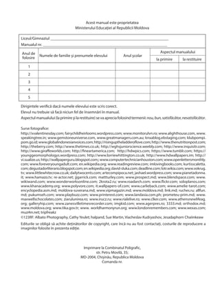 Surse fotografice:
http://xvalentinesday.com; fairychildheirlooms.wordpress.com; www.monitorulvn.ro; www.alighthouse.com, www.
speakingtree.in; www.gemstoneuniverse.com, www.greatmanagers.com.au; knxablog.ebstaging.com; klubpompi.
pom.go.id;www.globalindonesianvoices.com;http://risinguptheladderoflove.com;http://www.thenutritionpost.com;
http://theberry.com; http://www.thetimes.co.uk; http://wghsjuniorscience.weebly.com; http://www.inquisitr.com;
http://www.giraffeworlds.com; http://fineartamerica.com; http://hdwpics.com; https://www.tumblr.com; https://
younggeomorphologys.wordpress.com; http://www.lorriewhittington.co.uk; http://www.hdwallpapers.im; http://
vi.sualize.us;http://wallpaperguru.blogspot.com;;www.computertechnicianhouston.com;www.openlettersmonthly.
com; www.foreveryoungadult.com; en.wikipedia.org; www.readingreview.com; imlovingbooks.com; kurtisscaletta.
com;degustadorliterario.blogspot.com;en.wikipedia.org;david-sluka.com;deadline.com;lotr.wikia.com;www.vokrug.
tv; www.littlewhitecrow.co.uk; dailytwocents.com; artecompipoca.net; jashael.wordpress.com; www.pianetadonna.
it; www.hamazo.tv; re-actor.net; jjgarrick.com; mattturley.com; www.prospect.md; www.blendspace.com; www.
wikiwand.com; www.wonderworksonline.com; 2krota2.ru; www.roadarch.com; www.flickr.com; soloplanos.com;
www.khanacademy.org; www.polyvore.com; it.wallpapers-of.com; www.carlieback.com; www.amelie-tarot.com;
encyclopedia.asm.md; moldova-suverana.md; www.vipmagazin.md; www.moldova.md; link.md; ruches.ru; allfun.
md; pukumseh.com; www.playbuzz.com; www.printerest.com; www.landasia.com.ph; prometeu-prim.md; www.
maxwellschocolates.com; ziarulunirea.ro; www.irucz.ru; www.rialelive.ro; www.clker.com; www.athensnewlifeag.
org; galleryhip.com; www.zanesvilletimesrecorder.com; imgkid.com; www.agerpres.ro; 3333.md; orthodox.md;
www.moldova.org; www.tika.gov.tr; www. worldharmonyrun.org; www.londonremembers.com; www.wexas.com;
muz4in.net; tripfreakz
©123RF: Albato Photography, Cathy Yeulet; halpand, Sue Martin, Viacheslav Kudryashov, Jesadaphorn Chaiinkeaw
Editurile se obligă să achite deținătorilor de copyright, care încă nu au fost contactați, costurile de reproducere a
imaginilor folosite în prezenta ediție.
Dirigintele verifică dacă numele elevului este scris corect.
Elevul nu trebuie să facă niciun fel de însemnări în manual.
Aspectulmanualului(laprimireşilarestituire)sevaapreciafolosindtermenii:nou,bun,satisfăcător,nesatisfăcător.
Acest manual este proprietatea
Ministerului Educaţiei al Republicii Moldova
Liceul/Gimnaziul __________________________________________________________
Manualul nr. _____________________________________________________________
Anul de
folosire
Numele de familie şi prenumele elevului Anul şcolar
Aspectul manualului
la primire la restituire
1
2
3
4
5
Imprimare la Combinatul Poligrafic,
str. Petru Movilă, 35;
MD-2004, Chișinău, Republica Moldova
Comanda nr.
 