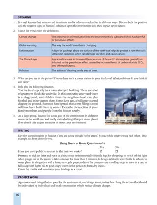16
SPEAKING
1. It is well known that animate and inanimate media influence each other in different ways. Discuss both the positive
and the negative signs of humans’ influence upon the environment and their impact upon nature.
2. Match the words with the definitions.
Climate change The presence in or introduction into the environment of a substance which has harmful
or poisonous effects
Global warming The way the world’s weather is changing.
Deforestation A layer of gas high above the surface of the earth that helps to protect it from the sun’s
ultraviolet radiation, which can damage our skins and cause cancer.
The Ozone Layer A gradual increase in the overall temperature of the earth’s atmosphere generally at-
tributed to the greenhouse effect caused by increased levels of carbon dioxide, CFCs,
and other pollutants.
Pollution The action of clearing a wide area of trees.
3. What can you see in the picture? Do you have such a power station in your local area? What problems do you think it
can cause?
4. Role play the following situation.
You live in a large city in a many-storeyed building. There are a lot
of apartment blocks far and wide. In the connecting courtyard there
is a playground, and children from the neighbourhood can play
football and other games there. Some days ago, a bulldozer started
digging the ground. Rumours have spread that a new filling station
will have been built there by winter. Describe the reaction of your
family members and people from the houses nearby.
5. As a large group, discuss the status quo of the environment in different
countries the world over and briefly state what might happen to our planet
if we do not take urgent measures to protect our environment.
WRITING
Develop questionnaires to find out if you are doing enough “to be green.” Mingle while interviewing each other . One
example has been done for you.
Being Green at Home Questionnaire
Yes No
Have you used public transport in the last two weeks? ☑ ☐
Prompts: to pick up litter and put it in a bin; to use environmentally friendly bags for shopping; to switch off the light
when you go out of the room; to take a shower for more than 5 minutes; to bring a refillable water bottle to school; to
water plants in the garden with a hose; to recycle paper; to leave the computer on stand by; to go to town in a car; to
fall asleep with lights on, to pour soapy water in the garden; to burn dry leaves.
Count the results and summarize your findings as a report.
PROJECT WORK
Agree on several things that are good for the environment, and design some posters describing the actions that should
be undertaken by individuals and local communities to help reduce climate changes.
 