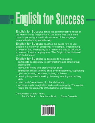 English for Success takes the communicative needs of
the learner as its first priority. At the same time the 8 units
cover important grammatical structures of the language
in a practical and systematic way.
English for Success teaches the pupils how to use
English in a variety of situations: for example, when renting
a house or flat, when going to a restaurant; and to talk about
a number of topics ranging from “The Origin of the Universe”
to “Entertainment”.
English for Success is designed to help pupils:
– participate successfully in conversations and small group
discussions;
– improve listening and pronunciation skills;
– strengthen critical thinking skills by brainstorming, supporting
opinions, making decisions, solving problems;
– develop integrated speaking, listening, reading and writing
skills;
– raise pupils’ awareness of cultural diversity;
– increase pupils’ imaginative and creative capacity. The course
meets the requirements of the National Curriculum.
Components at each level:
Pupil’s Book Teacher’s Book Class Cassette
 