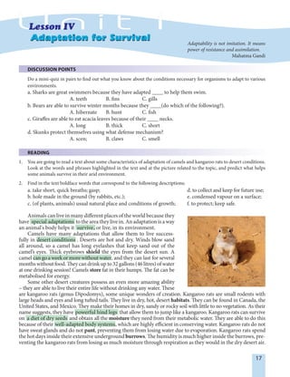 17
Adaptation for SurvivalAdaptation for Survival
DISCUSSION POINTS
Do a mini-quiz in pairs to find out what you know about the conditions necessary for organisms to adapt to various
environments.
a. Sharks are great swimmers because they have adapted ____ to help them swim.
A. teeth B. fins C. gills
b. Bears are able to survive winter months because they ____(do which of the following?).
A. hibernate B. hunt C. fish
c. Giraffes are able to eat acacia leaves because of their ____ necks.
A. long B. thick C. short
d. Skunks protect themselves using what defense mechanism?
A. scen; B. claws C. smell
READING
1. You are going to read a text about some characteristics of adaptation of camels and kangaroo rats to desert conditions.
Look at the words and phrases highlighted in the text and at the picture related to the topic, and predict what helps
some animals survive in their arid environment.
2. Find in the text boldface words that correspond to the following descriptions:
a. take short, quick breaths; gasp; d. to collect and keep for future use;
b. hole made in the ground (by rabbits, etc.); e. condensed vapour on a surface;
c. (of plants, animals) usual natural place and conditions of growth; f. to protect; keep safe.
Animals can live in many different places of the world because they
have special adaptations to the area they live in. An adaptation is a way
an animal's body helps it survive, or live, in its environment.
Camels have many adaptations that allow them to live success-
fully in desert conditions . Deserts are hot and dry. Winds blow sand
all around, so a camel has long eyelashes that keep sand out of the
camel’s eyes. Thick eyebrows shield the eyes from the desert sun. A
camel cangoaweekormorewithoutwater, and they can last for several
months without food. They can drink up to 32 gallons (46 litres) of water
at one drinking session! Camels store fat in their humps. The fat can be
metabolised for energy.
Some other desert creatures possess an even more amazing ability
– they are able to live their entire life without drinking any water. These
are kangaroo rats (genus Dipodomys), some unique wonders of creation. Kangaroo rats are small rodents with
large heads and eyes and long tufted tails. They live in dry, hot, desert habitats. They can be found in Canada, the
United States, and Mexico. They make their homes in dry, sandy or rocky soil with little to no vegetation. As their
name suggests, they have powerful hind legs that allow them to jump like a kangaroo. Kangaroo rats can survive
on a diet of dry seeds and obtain all the moisture they need from their metabolic water. They are able to do this
because of their well-adapted body systems, which are highly efficient in conserving water. Kangaroo rats do not
have sweat glands and do not pant, preventing them from losing water due to evaporation. Kangaroo rats spend
the hot days inside their extensive underground burrows. The humidity is much higher inside the burrows, pre-
venting the kangaroo rats from losing as much moisture through respiration as they would in the dry desert air.
Adaptability is not imitation. It means
power of resistance and assimilation.
Mahatma Gandi
 