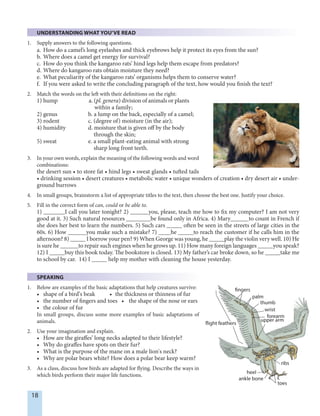 18
UNDERSTANDING WHAT YOU’VE READ
1. Supply answers to the following questions.
a. How do a camel’s long eyelashes and thick eyebrows help it protect its eyes from the sun?
b. Where does a camel get energy for survival?
c. How do you think the kangaroo rats’ hind legs help them escape from predators?
d. Where do kangaroo rats obtain moisture they need?
e. What peculiarity of the kangaroo rats’ organisms helps them to conserve water?
f. If you were asked to write the concluding paragraph of the text, how would you finish the text?
2. Match the words on the left with their definitions on the right:
1) hump a. (pl. genera) division of animals or plants
within a family;
2) genus b. a lump on the back, especially of a camel;
3) rodent c. (degree of) moisture (in the air);
4) humidity d. moisture that is given off by the body
through the skin;
5) sweat e. a small plant-eating animal with strong
sharp long front teeth.
3. In your own words, explain the meaning of the following words and word
combinations:
the desert sun • to store fat • hind legs • sweat glands • tufted tails
• drinking session • desert creatures • metabolic water • unique wonders of creation • dry desert air • under-
ground burrows
4. In small groups, brainstorm a list of appropriate titles to the text, then choose the best one. Justify your choice.
5. Fill in the correct form of can, could or be able to.
1) _______I call you later tonight? 2) ______you, please, teach me how to fix my computer? I am not very
good at it. 3) Such natural resources ________be found only in Africa. 4) Mary______to count in French if
she does her best to learn the numbers. 5) Such cars _____ often be seen in the streets of large cities in the
60s. 6) How ______you make such a mistake? 7) ____he _____to reach the customer if he calls him in the
afternoon? 8) _____ I borrow your pen? 9) When George was young, he _____play the violin very well. 10) He
is sure he ______to repair such engines when he grows up. 11) How many foreign languages _____you speak?
12) I _____buy this book today. The bookstore is closed. 13) My father’s car broke down, so he _____take me
to school by car. 14) I _____ help my mother with cleaning the house yesterday.
SPEAKING
1. Below are examples of the basic adaptations that help creatures survive:
• shape of a bird’s beak • the thickness or thinness of fur
• the number of fingers and toes • the shape of the nose or ears
• the colour of fur
In small groups, discuss some more examples of basic adaptations of
animals.
2. Use your imagination and explain.
• How are the giraffes’ long necks adapted to their lifestyle?
• Why do giraffes have spots on their fur?
• What is the purpose of the mane on a male lion's neck?
• Why are polar bears white? How does a polar bear keep warm?
3. As a class, discuss how birds are adapted for flying. Describe the ways in
which birds perform their major life functions.
ankle bone
fingers
palm
thumb
wrist
forearm
upper arm
flight feathers
ribs
toes
heel
 