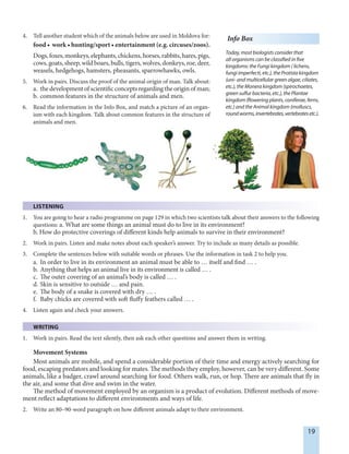 19
4. Tell another student which of the animals below are used in Moldova for:
food • work • hunting/sport • entertainment (e.g. circuses/zoos).
Dogs,foxes,monkeys,elephants,chickens,horses,rabbits,hares,pigs,
cows, goats, sheep, wild boars, bulls, tigers, wolves, donkeys, roe, deer,
weasels, hedgehogs, hamsters, pheasants, sparrowhawks, owls.
5. Work in pairs. Discuss the proof of the animal origin of man. Talk about:
a. the development of scientific concepts regarding the origin of man;
b. common features in the structure of animals and men.
6. Read the information in the Info Box, and match a picture of an organ-
ism with each kingdom. Talk about common features in the structure of
animals and men.
Info Box
Today, most biologists consider that
all organisms can be classified in five
kingdoms: the Fungi kingdom ( lichens,
fungi imperfecti, etc.), the Protista kingdom
(uni- and multicellular green algae, ciliates,
etc.), the Monera kingdom (spirochaetes,
green sulfur bacteria, etc.), the Plantae
kingdom (flowering plants, coniferae, ferns,
etc.) and the Animal kingdom (molluscs,
roundworms,invertebrates,vertebratesetc.).
LISTENING
1. You are going to hear a radio programme on page 129 in which two scientists talk about their answers to the following
questions: a. What are some things an animal must do to live in its environment?
b. How do protective coverings of different kinds help animals to survive in their environment?
2. Work in pairs. Listen and make notes about each speaker’s answer. Try to include as many details as possible.
3. Complete the sentences below with suitable words or phrases. Use the information in task 2 to help you.
a. In order to live in its environment an animal must be able to … itself and find … .
b. Anything that helps an animal live in its environment is called … .
c. The outer covering of an animal’s body is called … .
d. Skin is sensitive to outside … and pain.
e. The body of a snake is covered with dry … .
f. Baby chicks are covered with soft fluffy feathers called … .
4. Listen again and check your answers.
WRITING
1. Work in pairs. Read the text silently, then ask each other questions and answer them in writing.
Movement Systems
Most animals are mobile, and spend a considerable portion of their time and energy actively searching for
food, escaping predators and looking for mates. The methods they employ, however, can be very different. Some
animals, like a badger, crawl around searching for food. Others walk, run, or hop. There are animals that fly in
the air, and some that dive and swim in the water.
The method of movement employed by an organism is a product of evolution. Different methods of move-
ment reflect adaptations to different environments and ways of life.
2. Write an 80–90-word paragraph on how different animals adapt to their environment.
 