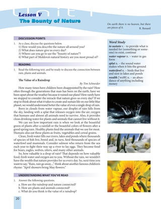 20
DISCUSSION POINTS
1. As a class, discuss the questions below.
1) How would you describe the nature all around you?
2) What does nature give us every day?
3) Where can you go to see the “bounty of nature”?
4) What part of Moldova’s natural history are you most proud of?
READING
1. Read the following text, and be ready to discuss the connection between
rain, plants and animals.
The Value of a Raindrop
By Tim Schneider
How many times have children been disappointed by the rain? How
often through the generations that man has been on the earth, have we
beenupsetabouttheweatherbecauseitruinedourplans?Howrarelyhave
we stopped to consider the miracle that nature gives us every day? If we
stop to think about what it takes to create and sustain life on our little blue
planet,wewouldunderstandbetterthevalueofevenasingledropofrain.
Born in clouds from water vapour, our droplet of rain falls from
the sky, landing with a splat that releases oxygen into the air; oxygen
that humans and almost all animals need to survive. Also, it provides
clean drinking water for plants and animals that cannot live without it.
We can see how important rain is when we look at the beautiful
green of plants after a rainfall or the beautiful colors of flowers after a
good spring rain. Healthy plants feed the animals that we use for meat.
Humans also eat these plants as fruits, vegetables and cereal grains.
Clean, fresh water fills our rivers, lakes and ponds where thousands
of species of fish live, breed and, in turn, feed thousands of species of
waterfowl and mammals. Consider salmon who return from the sea
each year to fight their way up a river to lay eggs. They become food
for bears, eagles, wolves, otters, and many other animals.
So, how valuable is a drop of rain? That depends on how valuable
food, fresh water and oxygen are to you. Without the rain, we wouldn’t
have the wealth that nature provides for us every day. So, next time you
wanttosay,“Rain,raingoaway...,”thinkaboutanotherfamouschildren’s
rhyme: “April showers bring May flowers.”
UNDERSTANDING WHAT YOU'VE READ
1. Answer the following questions.
a. How are the raindrop and nature connected?
b. How are plants and animals connected?
c. What do you think is the value of a raindrop?
The Bounty of NatureThe Bounty of Nature
Word Study
to sustain v. - to provide what is
needed for (something or some-
one) to exist, continue
water vapour n. – water in gas
form
splat n. – the sound water
makes when it hits the ground
waterfowl n. – birds that live
and nest in lakes and ponds
wealth ['wel†] n. – an abun-
dance of anything including
money
On earth there is no heaven, but there
are pieces of it. R. Renard
 
