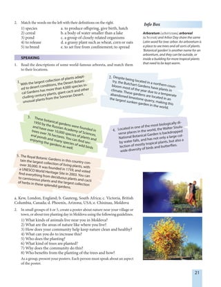 21
With the largest collection of plants adapt-
ed to desert conditions, the Desert Botani-
cal Gardens has more than 4,000 species in-
cluding century plants, giant cacti and other
unusual plants from the Sonoran Desert.
2. Match the words on the left with their definitions on the right.
1) species a. to produce offspring, give birth, hatch
2) cereal b. a body of water smaller than a lake
3) pond c. a group of closely related organisms
4) to release d. a grassy plant such as wheat, corn or oats
5) to breed e. to set free from confinement; to spread
SPEAKING
1. Read the descriptions of some world-famous arboreta, and match them
to their locations.
Despite being located in a northern coun-
try, the Butchart Gardens have plants in
bloom most of the year due to a temperate
climate. These gardens are located in an
abandoned limestone quarry, making this
the largest sunken garden in the world.
Located in one of the most biologically di-
verse places in the world, the Walter Sisulu
National Botanical Garden is backdropped
by water falls, and has not only a large col-
lection of mostly tropical plants, but also a
wide diversity of birds and butterflies.
The Royal Botanic Gardens in this country con-
tain the largest collection of living plants, with
over 30,000. It was founded in 1759, and voted
a UNESCO World Heritage Site in 2003. You can
find everything from deciduous plants and cacti
to carnivorous plants and the largest collection
of herbs in these splendid gardens.
a. Kew, London, England; b. Gauteng, South Africa; c. Victoria, British
Columbia, Canada; d. Phoenix, Arizona, USA; e. Chisinau, Moldova
2. In small groups of 4 or 5, create a poster about nature near your village or
town, or about tree planting day in Moldova using the following guidelines.
1) What kinds of animals live near you in Moldova?
2) What are the areas of nature like where you live?
3) How does your community help keep nature clean and healthy?
4) What can you do to increase this?
5) Who does the planting?
6) What kind of trees are planted?
7) Why does the community do this?
8) Who benefits from the planting of the trees and how?
As a group, present your posters. Each person must speak about an aspect
of the poster.
These botanical gardens were founded in
1950 by the Russian Academy of Sciences,
and have over 10,000 species of plants and
trees over 76 hectares. You can find sev-
eral ponds and many species of wild birds
enjoying the gardens as well.
5.
4.
3.
2.
1.
Info Box
Arboretum /,å:bE'ri:tEm/, arboreal
/å:'bØ:rIEl/ and Arbor Day share the same
Latin word for tree: arbor. An arboretum is
a place to see trees and all sorts of plants.
'Botanical garden' is another name for an
arboretum, and they can be outside, or
inside a building for more tropical plants
that need to be kept warm.
 