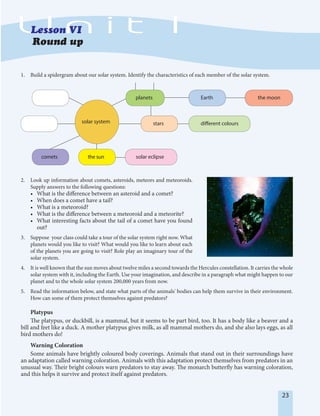 23
1. Build a spidergram about our solar system. Identify the characteristics of each member of the solar system.
comets the sun solar eclipse
stars
planets Earth
different colours
the moon
solar system
2. Look up information about comets, asteroids, meteors and meteoroids.
Supply answers to the following questions:
• What is the difference between an asteroid and a comet?
• When does a comet have a tail?
• What is a meteoroid?
• What is the difference between a meteoroid and a meteorite?
• What interesting facts about the tail of a comet have you found
out?
3. Suppose your class could take a tour of the solar system right now. What
planets would you like to visit? What would you like to learn about each
of the planets you are going to visit? Role play an imaginary tour of the
solar system.
4. It is well known that the sun moves about twelve miles a second towards the Hercules constellation. It carries the whole
solar system with it, including the Earth. Use your imagination, and describe in a paragraph what might happen to our
planet and to the whole solar system 200,000 years from now.
5. Read the information below, and state what parts of the animals' bodies can help them survive in their environment.
How can some of them protect themselves against predators?
Platypus
The platypus, or duckbill, is a mammal, but it seems to be part bird, too. It has a body like a beaver and a
bill and feet like a duck. A mother platypus gives milk, as all mammal mothers do, and she also lays eggs, as all
bird mothers do!
Warning Coloration
Some animals have brightly coloured body coverings. Animals that stand out in their surroundings have
an adaptation called warning coloration. Animals with this adaptation protect themselves from predators in an
unusual way. Their bright colours warn predators to stay away. The monarch butterfly has warning coloration,
and this helps it survive and protect itself against predators.
 