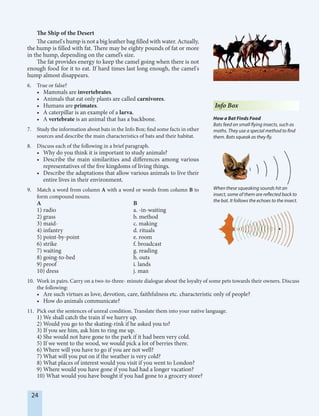 24
The Ship of the Desert
The camel's hump is not a big leather bag filled with water. Actually,
the hump is filled with fat. There may be eighty pounds of fat or more
in the hump, depending on the camel’s size.
The fat provides energy to keep the camel going when there is not
enough food for it to eat. If hard times last long enough, the camel's
hump almost disappears.
6. True or false?
• Mammals are invertebrates.
• Animals that eat only plants are called carnivores.
• Humans are primates.
• A caterpillar is an example of a larva.
• A vertebrate is an animal that has a backbone.
7. Study the information about bats in the Info Box; find some facts in other
sources and describe the main characteristics of bats and their habitat.
8. Discuss each of the following in a brief paragraph.
• Why do you think it is important to study animals?
• Describe the main similarities and differences among various
representatives of the five kingdoms of living things.
• Describe the adaptations that allow various animals to live their
entire lives in their environment.
9. Match a word from column A with a word or words from column B to
form compound nouns.
A B
1) radio a. -in-waiting
2) grass b. method
3) maid- c. making
4) infantry d. rituals
5) point-by-point e. room
6) strike f. broadcast
7) waiting g. reading
8) going-to-bed h. outs
9) proof i. lands
10) dress j. man
10. Work in pairs. Carry on a two-to-three- minute dialogue about the loyalty of some pets towards their owners. Discuss
the following:
• Are such virtues as love, devotion, care, faithfulness etc. characteristic only of people?
• How do animals communicate?
11. Pick out the sentences of unreal condition. Translate them into your native language.
1) We shall catch the train if we hurry up.
2) Would you go to the skating-rink if he asked you to?
3) If you see him, ask him to ring me up.
4) She would not have gone to the park if it had been very cold.
5) If we went to the wood, we would pick a lot of berries there.
6) Where will you have to go if you are not well?
7) What will you put on if the weather is very cold?
8) What places of interest would you visit if you went to London?
9) Where would you have gone if you had had a longer vacation?
10) What would you have bought if you had gone to a grocery store?
Info Box
How a Bat Finds Food
Bats feed on small flying insects, such as
moths. They use a special method to find
them. Bats squeak as they fly.
When these squeaking sounds hit an
insect, some of them are reflected back to
the bat. It follows the echoes to the insect.
 
