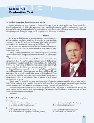 25
Evaluation Test
A. Read the text and do the tasks associated with it.
You are going to read a story written by Doctor of Biology, former professor at the State University of Mol-
dova Mina Lozanu (1929–2013). He spent many years travelling throughout Moldova, studying and observing
animals’ behaviour. He was also fond of writing stories on animal behaviour. All his stories are based on his own
experience gained during his long scientific expeditions in the forests of Moldova.
Fidelity
The loyalty and faithfulness of dogs towards their owners have been
widely described in different novels and short stories written by authors
throughout the world. The dog is ready to sacrifice his life to save his
master’s life, and we all know the saying “as faithful as a dog”.
At the same time, some scientists who have studied the behaviour
of wild animals, state that wild animals can also show a special affec-
tion towards man.
During scientific expeditions, I was convinced by certain incidents
that wild animals can also possess and show emotions, as well as be of
help.
The wild sows “Capa”, “Cicea” and “Hrunea” were raised at the
nature reservation “Codru”, where experiments to study the behaviour
of wild animals were performed. They were so attached to me that they
followed me everywhere in the forest. Capa, as a leader, trailed right
behind me followed by Cicea and Hrunea, respectively.
One day I had to cross a valley covered by high, thick reed. Right in
the middle of the valley, I came across a very large, wild boar. He was
sleeping on the wet, cold ground in the shade of the thick reed. Upon
seeing me, the wild boar jumped to his feet, roared with fury and then
ran a distance of 5-6 m towards me. Then he started to circle round
me, intending to attack.
I found myself in a terrible situation: a giant creature, of more than 300 kg in weight, with an open mouth,
full of saliva, and very large, crooked, sharp teeth, with raised hair and bloody eyes was attacking me. My first
instinct was to climb a tree, however no trees were nearby. I had nothing to save myself with.
I was very surprised to see how the tamed sows protected me. They began to move around, making the
space between me and the wild boar larger and larger. After several rotations the wild boar backed off, and then
turned around and ran into the forest.
I was saved.
B. Fulfill the following tasks.
1. Find in the text:
a. a synonym for the verb ‘to persuade’; c. an adjective meaning ‘loyal and true’;
b. an antonym of the noun ‘hatred’; d. a verb meaning ‘to go across’.
2. Form:
a. an adjective from the verb ‘to save’; c. an adjective from the noun ‘fury’;
b. an adverb from the adjectives ‘wild’ and ‘faithful’. d. a noun from the verb to ‘see’.
 
