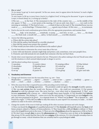 26
3. Rise or raise?
To rise means ‘to get up’, ‘to move upwards’, ‘(of the sun, moon, stars) to appear above the horizon’, ‘to reach a higher
level or position’.
To raise means ‘to lift up, to move from a low(er) to a high(er) level’, ‘to bring up for discussion’ ‘to grow or produce
(crops), to breed (sheep, etc.), to bring up (a family)’.
1)The sun _____ in the East. 2) The monument to the ruler of the country was _____ in the middle of the
city square. 3) They _____ a new point at the meeting. 4) I am an early riser, thus I _____ very early in the
morning on weekdays. 5) The herd of cows _____a cloud of dust on the road. 6) The wounded horse was too
weak to _____ on its hind legs. 7) Farmers have _____ a good crop of wheat . 8) His voice ____ in excitement.
4. Find in the text the word combinations given below, fill in the appropriate prepositions, and translate them:
To be ____ help; to be attached ____ somebody; to jump ____ one’s feet; to roar ____ fury; ___ the shade
____ the thick reed; a mouth full ____ saliva; to find oneself ____ a terrible situation.
5. Answer the following questions.
a. Where did the action take place?
b. Why did the author find himself in a terrible situation?
c. How did the tamed sows protect the scientist?
d. What would you have done if you had been in the author's place?
6. Use the hints below to determine the correct main idea of the text.
a. Some wild and domestic animals might help and protect, and, sometimes, even save people’s lives.
b. Domestic and wild animals do not usually hurt someone who has not hurt them.
7. Decide what is most important and valued in the text. What point is the author making in the text? Recall some other
real-life situations in which animals helped people in danger to survive.
8. Add the plural ending where necessary:
1) saucepan 5) country-dance 9) weeping willow 13) blue helmet
2) shoemaker 6) bleeding heart 10) round up 14) sit-up
3) sonship 7) off-year 11) soot pit 15) outlaw
4) set up 8) passer-by 12) in-group 16) give-and-take
C. Vocabulary and Grammar
1. Change each feminine noun into the masculine form: e.g. sow – boar.
Shepherdess – ...; princess – ...; tigress – ...; fiancée – ...; sister-in-law – ...; queen – ...; landlady – ...; goose –...;
mare – ...; witch – ...; duck – ...; hostess – ...; waitress – ...; duchess – ... ; niece - ... .
2. Fill in the noun form that is required because of the preceding word in bold type.
e. g. The decision faced strong opposition. The president could not ignore the strength of public opinion.
1) She was not certain that she would win. Because of this ... she could not concentrate. 2) Our granny
charmed us with her pleasant voice. She never lost her... even when tired or disappointed. 3) They soon
became acquainted with a lawyer, an ... which brought them many benefits. 4) You shouldn’t feel inferior
to your classmates. This feeling of ... causes you to be shy and retiring. 5) Temporarily we were lodged in the
attic, but were promised to be given ... in a separate house. 6) ‘‘Where was he born?’’ ‘‘He is Spanish by ... and
French by origin.’’ 7) Why did you refer to only this source in your report? It is necessary to make ... to other
authors in order to be more convincing.
3. Change the number of the noun in bold type making all the other necessary (pronoun and verb) changes.
1) Have you heard the diagnosis of a qualified physician? 2) This formula will hopefully prove the basis of all
future projects related to Physics of Semiconductors. 3) They found this a difficult thesis to defend. 4) There
were a lot of cacti flower pots in the room. 5) There are a lot of hypotheses about the appearance of life on Earth.
6) We don't have enough data to prove the phenomenon yet. 7) Detectives were on duty at the terminus of
that airway. 8) We cannot find the clue to the new enigma of the universe. 9) A lot of people nowadays have to
go through so many critical situations that can certainly lead to a psychological crisis.
 