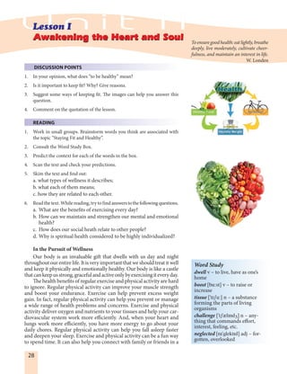 28
DISCUSSION POINTS
1. In your opinion, what does “to be healthy” mean?
2. Is it important to keep fit? Why? Give reasons.
3. Suggest some ways of keeping fit. The images can help you answer this
question.
4. Comment on the quotation of the lesson.
READING
1. Work in small groups. Brainstorm words you think are associated with
the topic “Staying Fit and Healthy”.
2. Consult the Word Study Box.
3. Predict the context for each of the words in the box.
4. Scan the text and check your predictions.
5. Skim the text and find out:
a. what types of wellness it describes;
b. what each of them means;
c. how they are related to each other.
6. Read the text. While reading, try to find answerstothefollowingquestions.
a. What are the benefits of exercising every day?
b. How can we maintain and strengthen our mental and emotional
health?
c. How does our social heath relate to other people?
d. Why is spiritual health considered to be highly individualized?
In the Pursuit of Wellness
Our body is an invaluable gift that dwells with us day and night
throughout our entire life. It is very important that we should treat it well
and keep it physically and emotionally healthy. Our body is like a castle
thatcankeepusstrong,gracefulandactiveonlybyexercisingiteveryday.
The health benefits of regular exercise and physical activity are hard
to ignore. Regular physical activity can improve your muscle strength
and boost your endurance. Exercise can help prevent excess weight
gain. In fact, regular physical activity can help you prevent or manage
a wide range of health problems and concerns. Exercise and physical
activity deliver oxygen and nutrients to your tissues and help your car-
diovascular system work more efficiently. And, when your heart and
lungs work more efficiently, you have more energy to go about your
daily chores. Regular physical activity can help you fall asleep faster
and deepen your sleep. Exercise and physical activity can be a fun way
to spend time. It can also help you connect with family or friends in a
Awakening the Heart and SoulAwakening the Heart and Soul
Word Study
dwell v – to live, have as one’s
home
boost [bu:st] v – to raise or
increase
tissue ['tISu:] n – a substance
forming the parts of living
organisms
challenge ['tSAlIndZ] n – any-
thing that commands effort,
interest, feeling, etc.
neglected [nI'glektId] adj – for-
gotten, overlooked
To ensure good health: eat lightly, breathe
deeply, live moderately, cultivate cheer-
fulness, and maintain an interest in life.
W. Londen
 