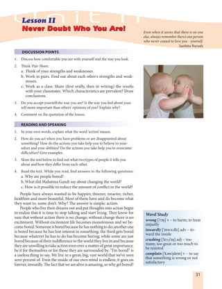 31
DISCUSSION POINTS
1. Discuss how comfortable you are with yourself and the way you look.
2. Think-Pair-Share.
a. Think of your strengths and weaknesses.
b. Work in pairs. Find out about each other's strengths and weak-
nesses.
c. Work as a class. Share (first orally, then in writing) the results
with your classmates. Which characteristics are prevalent? Draw
conclusions.
3. Do you accept yourself the way you are? Is the way you feel about your-
self more important than others’ opinions of you? Explain why?
4. Comment on the quotation of the lesson.
READING AND SPEAKING
1. In your own words, explain what the word ‘action’ means.
2. How do you act when you have problems or are disappointed about
something? How do the actions you take help you to believe in your-
selves and your abilities? Do the actions you take help you to overcome
difficulties? Give examples.
3. Skim the text below to find out what two types of people it tells you
about and how they differ from each other.
4. Read the text. While you read, find answers to the following questions:
a. Why are people bored?
b. What did Mahatma Gandi say about changing the world?
c. How is it possible to reduce the amount of conflict in the world?
People have always wanted to be happier, thinner, smarter, richer,
healthier and more beautiful. Most of them have and do become what
they want to, some don’t. Why? The answer is simple: action.
People who live their dreams out and put thoughts into action begin
to realize that it is time to stop talking and start living. They know for
sure that without action there is no change; without change there is no
excitement. Without excitement life becomes monotonous and we be-
comebored.Someoneisboredbecausehehasnothingtodo;anotherone
is bored because he has lost interest in something; the third gets bored
because whatever he has to do has become boring; while some are just
bored because of their indifference to the world they live in and because
they are unwilling to take action even over a matter of great importance,
be it for themselves or for those they are surrounded by. “I’m bored” is
a useless thing to say. We live in a great, big, vast world that we’ve seen
zero percent of. Even the inside of our own mind is endless; it goes on
forever, inwardly. The fact that we are alive is amazing, so why get bored?
Never Doubt Who You Are!Never Doubt Who You Are! Even when it seems that there is no one
else, always remember there’s one person
who never ceased to love you - yourself.
Sanhita Baruah
Word Study
wrong ['rØN] v – to harm; to treat
unjustly
inwardly ['InwE:dlI] adv – to-
ward the inside
crushing ['krúSIN] adj – too
many, too great or too much to
be resisted
complain ['kEm'pleIn] v – to say
that something is wrong or not
satisfactory
 