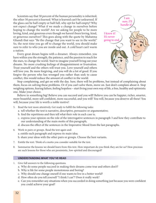 32
Scientists say that 50 percent of the human personality is inherited;
the other 50 percent is learned. What is learned can’t be unlearned. If
the glass can be half empty or half full, why opt for half empty? Why
not expect change? What if we made a change in ourselves before
hoping to change the world? Are we asking for people to be more
loving, kind, and generous even though we haven’t been loving, kind,
or generous ourselves? This goes along with the quote by Mahatma
Ghandi that says “Be the change that you want to see in the world.”
So, the next time you go off to change the world, you should make
sure to refer to who you are inside and out. A cold heart can’t warm
a nation.
Every great dream begins with a dreamer. Always remember, you
have within you the strength, the patience, and the passion to reach for
the stars, to change the world. Start to imagine yourself living out your
dreams. No more crushing feelings of disappointment or frustration.
Trust yourself and the others will trust you. Love yourself and others
will love you. Be more forgiving, and you will do a lot of good. If you
forgive the person who has wronged you rather than seek to cause
conflict, this would reduce the amount of conflict in the world.
Stop complaining, and get on with the day. Sure, there will be problems, but instead of complaining about
them, focus on solving these problems. Or if you can’t solve them, move on. Just don’t complain about it. Stop
weighing options, fearing failure, feeling hopeless – start living your own way of life, a free, healthy and optimistic
one. Make your choice.
Believe in something big! Believe you can succeed and you will! Believe you can be happier, richer, smarter,
more beautiful, more self confident, more successful, and you will! You will, because you deserve all these! You
will, because your life is worth a noble motive!
5. Read the text more attentively. Get ready to fulfill the following tasks:
a. tell whether the text is narrative, descriptive, persuasive or argumentative;
b. find the repetitions and then tell what their role in each case is;
c. express your opinion on the role of the interrogative sentences in paragraph 3 and how they contribute to
our understanding of the main motto of this paragraph;
d. discuss the effect of the sentences in the Imperative Mood from the last paragraphs.
6. Work in pairs or groups. Read the text again and:
a. entitle each paragraph and express its main idea;
b. share your ideas with the other pairs or groups. Choose the best variants.
7. Entitle the text. Think of a motto you consider suitable for the text.
8. Summarize the lessons we should learn from this text. How important do you think they are for us? How precious
are such lessons for those who are pessimistic, low-spirited and discouraged?
UNDERSTANDING WHAT YOU’VE READ
1. Give full answers to the following questions.
a. Why do some people succeed in making their dreams come true and others don’t?
b. Why is life for some people monotonous and boring?
c. Why should one change oneself if one wants to live in a better world?
d. How often do you tell yourself “I think I can”? Does it really work?
e. Can you remember any situations when you succeeded in doing something just because you were confident
you could achieve your goal?
I am
sure, I’ll
handle it!
I knew it!
It’s never
going to end.
 