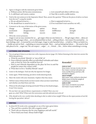 33
2. Agree or disagree with the statements given below.
a. Without action, life becomes monotonous. c. Love yourself and others will love you.
b. A cold heart can’t warm a nation. d. Your life is worth a noble motive.
3. Find in the text sentences in the Imperative Mood. Then, answer the question “What are the pieces of advice we learn
from the text”?, using the models.
a. We are advised to/not to ... . c. One is supposed to/not to... .
b. We should bear in mind to/not to ... . d. If we trust/don’t trust ourselves we will... .
4. Comment on the ways of derivation of the given nouns.
change dreamer option dream phone
excitement disappointment matter indifference strength
belief feeling success exam choice
5. Fill in the correct pronouns.
Anger is not an easy emotion for us. ... get angry when no one listens to ... . We get angry when ... ideas are
not heard. We get angry when ... are so exhausted that we find ... yelling at those ... love most. It is normal for ... to
have feelings, and ... is normal for us to feel anger. Anger is only harmful when ... is held in. When we hold it in,
... builds up and we find ... exploding on innocent people. Then ... end up feeling bad about ... . We need to find
safe places to let ... anger out. We can respect ... anger. ... is ... friend. ... lets ... know when something is wrong.
LISTENING AND SPEAKING
1. You are going to listen to an interview with a Japanese doctor (page 131). Before listening to the interview answer the
following questions.
a. What do you think ‘lifestyle’ or ‘way of life’ is?
b. Does a lifestyle typically reflect an individual’s attitudes and values
only, or how he views the world he lives in?
c. How is one’s lifestyle dependent on the place he lives in and the
people he comes into contact with?
d. What does to live a ‘healthy lifestyle’ mean?
2. Listen to the dialogue. Find out why the Japanese live longer.
3. Listen again. While listening, put down words denoting foods.
4. Share the words with your classmates. Explain what they mean.
5. Tell how many of these foods you have tasted, when you have tasted them
and whether you liked them and why.
6. What are the advantages of eating such foods? What are the disadvantages,
if any? Give reasons.
7. Do you have any special dietary requirements or habits? Have you ever
gone on a diet? Why? What were the restrictions and who advised you to do so?
8. Why should we be very careful when deciding to diet in order to lose weight? What are the repercussions of not fol-
lowing the specialists’ advice?
WRITING
1. In about 80-90 words write a paragraph on one of the topics given below.
a. “You can’t live a positive life with a negative mind.”
b. “Don’t rely on someone else for your happiness and self-worth.” 
c. “Never bend your head. Always hold it high.”
Remember!
none or nun?
None means ‘not any; no one; not one.
Nun means ‘a woman who gives up
many worldly things and lives a life
devoted to religion;
way or weigh?
Way means ‘style; method or direction’.
Weigh means to find the weight of
something or somebody’;
seek or sick?
Seek means ‘to look for; try to find’.
Sick means ‘in poor health; ill’.
 