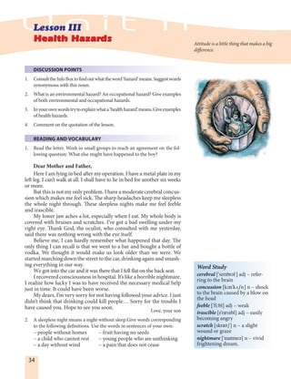 34
DISCUSSION POINTS
1. ConsulttheInfoBoxtofindoutwhattheword‘hazard’means.Suggestwords
synonymous with this noun.
2. What is an environmental hazard? An occupational hazard? Give examples
of both environmental and occupational hazards.
3. Inyourownwordstrytoexplainwhata‘healthhazard’means.Giveexamples
of health hazards.
4. Comment on the quotation of the lesson.
READING AND VOCABULARY
1. Read the letter. Work in small groups to reach an agreement on the fol-
lowing question: What else might have happened to the boy?
Dear Mother and Father,
Here I am lying in bed after my operation. I have a metal plate in my
left leg. I can’t walk at all. I shall have to lie in bed for another six weeks
or more.
But this is not my only problem. I have a moderate cerebral concus-
sion which makes me feel sick. The sharp headaches keep me sleepless
the whole night through. These sleepless nights make me feel feeble
and irascible.
My lower jaw aches a lot, especially when I eat. My whole body is
covered with bruises and scratches. I’ve got a bad swelling under my
right eye. Thank God, the oculist, who consulted with me yesterday,
said there was nothing wrong with the eye itself.
Believe me, I can hardly remember what happened that day. The
only thing I can recall is that we went to a bar and bought a bottle of
vodka. We thought it would make us look older than we were. We
started marching down the street to the car, drinking again and smash-
ing everything in our way.
We got into the car and it was there that I fell flat on the back seat.
I recovered consciousness in hospital. It’s like a horrible nightmare.
I realize how lucky I was to have received the necessary medical help
just in time. It could have been worse.
My dears, I’m very sorry for not having followed your advice. I just
didn’t think that drinking could kill people… Sorry for the trouble I
have caused you. Hope to see you soon.
Love, your son
2. A sleepless night means a night without sleep.Give words corresponding
to the following definitions. Use the words in sentences of your own:
– people without homes – fruit having no seeds
– a child who cannot rest – young people who are unthinking
– a day without wind – a pain that does not cease
Word Study
cerebral ['serIbrEl] adj – refer-
ring to the brain
concussion [kEn'kúSn] n – shock
to the brain caused by a blow on
the head
feeble ['fi:bl] adj – weak
irascible [I'rAsIbl] adj – easily
becoming angry
scratch [skrAtS] n – a slight
wound or graze
nightmare ['naItmeE] n – vivid
frightening dream.
Attitude is a little thing that makes a big
difference.
 