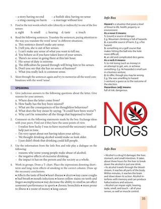 35
– a story having no end – a foolish idea; having no sense
– a sting causing no harm – a marriage without love
3. Find in the text words which refer (directly or indirectly) to one of the five
senses:
a. sight b. smell c. hearing d. taste e. touch
4. Read the following sentences. Translate the sentences, paying attention to
the way you translate the word ‘sense’ in different situations.
a. This sentence doesn’t make any sense.
b. I tell you, she is out of her senses.
c. I can’t make any sense of what you want to tell me.
d. You behave as if you have taken leave of your senses.
e. There’s no sense in going there at this late hour.
f. His sense of duty is extreme.
g. The difficulties he passed through will bring him to his senses.
h. Don’t you see that she has no sense of humour?
i. What you really lack is common sense.
5. Skim through the sentences again and try to memorize all the word com-
binations with the word ‘sense’.
SPEAKING
1. Give judicious answers to the following questions about the letter. Give
reasons for your answers.
a. Where does the letter come from?
b. How badly has the boy been injured?
c. What are the consequences of his thoughtless behaviour?
d. What does the boy mean by saying: “It could have been worse”?
e. Why can’t he remember all the things that happened to him?
2. Comment on the following statements made by the boy. Exchange ideas
with your peers. Find out if they have the same points of view.
– I realize how lucky I was to have received the necessary medical
help just in time.
– I’m very upset about not having taken your advice.
– We thought drinking alcohol would make us look older.
– I just didn’t think that drinking could kill people.
3. Use the information from the Info Box and role-play a dialogue on the
following:
– reasons why some young people make abuse of alcohol;
– the negative effects of excessive drinking;
– the impact it has on the person and the society as a whole.
4. Work in groups. Draw a T–chart. Place the expressions denoting short–
term and long–term effects of smoking in the correct column. Draw up
the necessary conclusions.
 Affects the taste of food  heart disease  ulcers  may cause coughs
 bad breath  mouth infections  leaves yellow stains on teeth and
fingers  emphysema  may decrease the ability to smell  can affect
someone’s performance in sports  chronic bronchitis  more prone
to illness  a waste of money  lung cancer
Info Box
Hazard is a situation that poses a level
of threat to life, health, property, or
environment.
As a noun it means:
1. [count] a source of danger.
E.g. Mountain climbing is full of hazards;
2. a possible source of harm. E.g. a fire
hazard;
3. something on a golf course that
makes hitting the ball into the hole
more difficult;
4. an old and complicated dice game.
As a verb it means:
1. to risk losing (such as money) in
an attempt to get, win, or achieve
something. E.g. He hazarded a small sum
in a business venture;
2. to offer, though you may be wrong.
E.g. She was unwilling to hazard
[=venture] a guess as to the outcome of
the election.
Hazardous (adj) means:
full of risk; dangerous.
Info Box
• Alcohol is a drug! It damages the liver,
stomach, and small intestines. It takes
about three hours for the liver to break
down the alcohol in just one drink.
• As alcohol travels through the blood-
stream, it reaches all parts of the body.
Within minutes, it reaches the brain
and slows down its action. Alcohol in-
terferes with memory and can produce
hallucinations and seizures.
• Alcohol can impair sight, hearing,
taste, smell, and touch – all of your
senses, as well as muscle control.
 