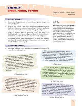 37
Info Box
Sport comes from the Old French desport
meaning leisure. Roget’s defines the
noun sport as an “activity engaged in for
relaxation and amusement”. The singular
term “sport” is used in most English
dialects to describe the overall concept (e.g.
“children taking part in sport”). “Sports”
is used to describe multiple activities (e.g.
“football and rugby are the most popular
sports in England”). American English uses
“sports” for both terms.
For success, attitude is as important as
ability. Anonymous
DISCUSSION POINTS
1. Comment on the quotation of the lesson. Do you agree or disagree with
it. Why? Why not?
2. Write the title “I think I can”, either in your copybooks and/or on the
blackboard. Brainstorm and write down what you think you can do. Out
of the words written choose the ones denoting sports and games.
3. Draw a T-chart and classify the words into “Sports” and “Games”. Tell
the difference between sports and games. (Enter the Internet for more
information). Complete the list with some other words and phrases.
4. Go through your lists again, and say which of the words refer to indoor
and which refer to outdoor activities. Which of them refer to winter sports
and which refer to summer sports.
READING AND SPEAKING
1. Read the descriptions. Guess what sport or game each of them refers to.
Match them with the captions.
1. This game is the most popular among other
games and is very old. Its modern history began
at the end of the 19th century in England. The first
match was held between the teams of England
and Scotland in 1874.
Nowadays it is played all over the world. Major
international competitions including this game
are the World Cup, the Olympic championship, the
European Winners Cup, and the European Cham-
pions Cup.
3. It was in the programme of the first Olympic
Games. As a modern sport, it began to develop in themiddle of the 19th century. It is divided into three mainparts: running and walking, jumping and throwing.
The competitions are held in stadiums.
The performances in this kind of sport are measured,not in goals and points but in metres and seconds.
2. It has always been considered a topnotch sport.
Tournaments are held all year round. The classification of
the players is done separately for men and for women. At
the beginning all the players were dressed in white.
The most important tournaments, called the Grand
Slam, are the open championships of Australia, France,
England and USA.
The first world championship was held in 1877 at
Wimbledon.
5. It appeared in 1891 in the USA. Its inventor, JamesNaismith, was teaching physical training in a college.The first competitions were held in 1895 in theUSA. It was included in the programme of the OlympicGames in 1936. It is an indoor court game betweentwo teams of usually five players each who score bytossing the ball into a net open at the bottom.
4. It is an old kind of sport. It was forgotten for 15
hundred years after the banning of the Olympic Games.
It is a sport in which individuals perform optional
and prescribed acrobatic feats on special apparatus.
Nowadays championships include six exercises for men
and four exercises for women. The competitors can get a
total of 10 points for each exercise.
a. The Queen of Sports
b. Sports for the Tall
c. Gymnastics
e. The White Sport
d. The King of Sports
 