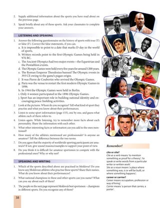 38
Remember!
cite or site?
Cite as a verb means ‘to mention
something as proof for a theory’; ‘to
speak or write words from a particular
writer or written work’.
Site as a noun means ‘a place where
something was, is or will be built, or
where something happens’;
career or carrier?
Career means occupation, profession or
way of living’.
Carrier means ‘a person that carries; a
porter’.
2. Supply additional information about the sports you have read about on
the previous page.
3. Speak briefly about any of these sports. Ask your classmates to complete
your answers.
LISTENING AND SPEAKING
1. Answer the following questionnaire on the history of sports with true (T)
or false (F). Correct the false statements, if you can.
a. It is impossible to point to a date that marks D-day in the world
of sports.
b. Written records point to the first Olympic Games being held in
976 BC.
c. The Ancient Olympics had two major events—the Equestrian and
the Pentathlon events.
d. TheOlympicGameswereheldeveryfiveyearsforaround1200years.
e. The Roman Emperor Theodosius banned The Olympic events in
393 CE owing to the game’s pagan origin.
f. It was Pierre de Coubertin who revived the Olympic Games.
g. Paris was the venue to restart the first modern Olympic Games in
1896.
h. In 1944 the Olympic Games were held in Berlin.
i. Only 4 women participated in the 1896 Olympic Games.
j. Sport has an important role in building national identity and en-
couraging peace-building activities.
2. Look at the pictures. Whom do you recognize? Tell what kind of sport they
practise and what you know about their performances.
3. Listen to some sport information (page 133), one by one, and guess what
athlete each of them refers to.
4. Listen again. While listening, try to remember more facts about each
personality. Share the information with each other.
5. What other interesting facts or information can you add to the ones men-
tioned?
6. How many of the athletes mentioned are professionals? Is anyone an
amateur? Tell the difference between the two terms.
7. Do you agree that the majority of worldwide sporting participants are ama-
teurs? If not, give sound reasons/examples to support your point of view.
8. Do you think it is difficult for amateur sportsmen to compete with the
professional ones? Why or why not?
SPEAKING AND WRITING
1. Which of the sports described above are practised in Moldova? Do you
know any Moldovan athletes who practise these sports? Share their names.
What do you know about their performances?
2. What national champions in these and other sports can you name? What
can you say about each of them?
3. ThepeopleonthenextpagerepresentMoldova’sbestsportsmen–champions
in different sports. Do you recognize any of them?
 