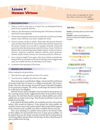 40
DISCUSSION POINTS
1. What is a trait? Is it the same as a virtue? Can you distinguish between
them? If not, consult the Info Box.
2. Workasaclass.Brainstormwordsdenotingtraits.Writethemontheblack-
board and in your copybooks.
3. Choose from among the words you have written the ones that you consider
denote virtues. Motivate your choice. Explain the words.
4. Choose a person you like or admire. Think about this person’s character
traits and select from the list of virtues below those that best characterize
this person. Include, if you are able to, examples of specific actions this
person has taken that demonstrate each of the chosen virtues. Feel free to
addanyotherwords denotingvirtues: fidelity, integrity, wisdom, persistence,
altruism, forgiveness, gratitude, simplicity, tolerance, purity, gentleness,
kindness, loyalty, honesty, humour, love, humanity, perfection, wholeness.
5. Can a virtue be taught? If you agree, when do you think we should start
doing it? Who do you think are the best at teaching virtues? Suggest some
ways, you consider the best, of cultivating a set of virtues.
6. Comment on the quotation of the lesson.
READING AND SPEAKING
Before reading the text given below.
1. Skim the text to get a general overview of its content.
2. Scan the text to complete the scheme on the right.
Many years ago in a small Indian village, a farmer had the misfortune
of owing a large sum of money to a village moneylender. The money-
lender, who was old and ugly, fancied the farmer’s beautiful daughter.
So he proposed a bargain. He said he would forgo the farmer’s debt if
he could marry his daughter.
Both the farmer and his daughter were horrified by the proposal. So
the cunning money-lender suggested that they let providence decide
the matter. He told them that he would put a black pebble and a white
pebble into an empty money bag. Then the girl would have to pick one
pebble from the bag.
If she picked the black pebble, she would become his wife and her
father’s debt would be forgiven. If she picked the white pebble she
wouldn't need to marry him and her father’s debt would still be forgiven.
If she refused to pick a pebble, her father would be thrown into jail.
They were standing on a pebble strewn path in the farmer’s field.
As they talked, the moneylender bent over to pick up two pebbles. As
he picked them up, the sharp-eyed girl noticed that he had picked up
two black pebbles and put them into the bag. He then asked the girl to
pick a pebble from the bag.
Human VirtuesHuman Virtues
We are what we repeatedly do. Excel-
lence, then, is not an act, but a habit.
Aristotle
Info Box
A trait is something about you that makes
you “you.”
A virtue is a good moral quality in a
person; or the general quality of goodness
in people.
 