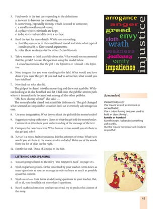41
3. Find words in the text corresponding to the definitions:
a. to want to have or do something;
b. something, especially money, which is owed to someone;
c. a small smooth round stone;
d. a place where criminals are kept;
e. to be scattered untidily over a surface.
4. Read the text for more details. While you are reading:
a. find the sentences in the conditional mood and state what type of
conditional it is. Give sound arguments;
b. refer these sentences to the other 2 conditionals.
5. Take a moment to think carefully about this. What would you recommend
that the girl do? Answer the question using the model below:
- I would recommend that the girl + the Infinitive or +should + the Infini-
tive
6. Now, imagine that you were standing in the field. What would you have
done if you were the girl? If you had had to advise her, what would you
have told her?
7. Now find out what she did.
The girl put her hand into the moneybag and drew out a pebble. With-
out looking at it, she fumbled and let it fall onto the pebble-strewn path
where it immediately became lost among all the other pebbles.
“Oh, how clumsy of me!” she said. …
The moneylender dared not admit his dishonesty. The girl changed
what seemed an impossible situation into an extremely advantageous
one.
8. Use your imagination. What do you think the girl told the moneylender?
9. Suggest an ending to the story. Listen to what the girl told the moneylender.
Comment on it to show your understanding of the message of the text.
10. Compare the two characters. What human virtues would you attribute to
the girl and why?
11. 'A vice' is a moral fault or weakness. It is the antonym of virtue. What vices
would you attribute to the moneylender and why? Make use of the words
from the list of vices on the right.
12. Entitle the text. Think of a moral to the text.
LISTENING AND SPEAKING
1. You are going to listen to the story “The Emperor’s Seed” on page 134.
2. Work in pairs or groups. In the time fixed by your teacher, write down as
many questions as you can manage in order to learn as much as possible
about the content.
3. Work as a class. Take turns at addressing questions to your teacher. But,
all in all, you shouldn’t ask more than 5 questions.
4. Based on the information you have received, try to predict the content of
the story.
anger
envygreed
injustice
impatience
jealousy
sloth
vanity
weakness
wrath
Remember!
vice or vise [vais] ?
Vice means ‘an evil; an immoral or
wicked habit’.
Vise is ‘a tool having two jaws used to
hold an object firmly’;
fumble or humble?
Fumble means ‘to handle something
awkwardly’.
Humble means ‘not important; modest;
respectful’.
 