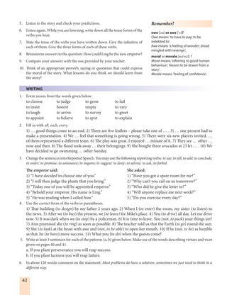 42
5. Listen to the story and check your predictions.
6. Listen again. While you are listening, write down all the tense forms of the
verbs you hear.
7. State the tense of the verbs you have written down. Give the infinitive of
each of them. Give the three forms of each of these verbs.
8. Brainstorm answers to the question: How could Ling be the new emperor?
9. Compare your answers with the one provided by your teacher.
10. Think of an appropriate proverb, saying or quotation that could express
the moral of the story. What lessons do you think we should learn from
the story?
WRITING
1. Form nouns from the words given below:
to choose to judge to grow to fail
to insist honest empty to vary
to laugh to arrive to survey to greet
to appoint to believe to spot to explain
2. Fill in with all, each, every.
1) … good things come to an end. 2) There are five leaflets – please take one of … . 3) … one present had to
make a presentation. 4) We … feel that something is going wrong. 5) There were six new players invited. …
of them represented a different team. 6) The play was great. I enjoyed … minute of it. 7) They see … other …
now and then. 8) The flood took away … their belongings. 9) She bought three avocados at 23 lei … . 10) We
have decided to go swimming … other Sunday.
3. Change the sentences into Reported Speech. You may use the following reporting verbs: to say; to tell; to add; to conclude;
to order; to promise; to announce; to inquire; to suggest; to deny; to advise; to ask; to forbid.
The emperor said: She asked:
1) “I have decided to choose one of you.” 1) “Have you got a spare room for me?”
2) “I will then judge the plants that you bring.” 2) “Why can’t you call on us tomorrow?”
3) “Today one of you will be appointed emperor.” 3) “Who did he give the letter to?”
4) “Behold your emperor. His name is Ling.” 4) “Will anyone replace me next week?”
5) “He was reading when I called him.” 5) “Do you exercise every day?”
4. Use the correct form of the verbs in parentheses.
1) That building (to design) by my father 2 years ago. 2) When I (to enter) the room, my sister (to listen) to
the news. 3) After we (to buy) the present, we (to leave) for Mike’s place. 4) You (to drive) all day. Let me drive
now. 5) It was dark when we (to stop) by a policeman. 6) It is time to leave. You (not, to pack) your things yet?
7) Ann promised she (to ring) as soon as possible. 8) The teacher told us that the Earth (to go) round the sun.
9) She (to look) at the beast with awe and (not, to be able) to open her mouth. 10) If he (not, to be) as humble
as that, he (to have) more success. 11) What you (to do) when the guests come?
5. Write at least 3 sentences for each of the patterns (a, b) given below. Make use of the words describing virtues and vices
given on pages 40 and 41.
a. If you plant perseverance you will reap success.
b. If you plant laziness you will reap failure.
6. In about 120 words comment on the statement: Most problems do have a solution, sometimes we just need to think in a
different way.
Remember!
owe ['ou] or awe ['Ø:]?
Owe means ‘to have to pay; to be
indebted to’.
Awe means ‘a feeling of wonder; dread
mingled with revenge’;
moral or morale [mE'rå:l] ?
Moral means 'referring to good human
behaviour', 'lesson to be drawn from a
story'.
Morale means 'feeling of confidence'.
 