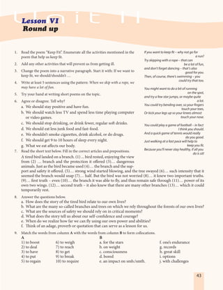 43
1. Read the poem “Keep Fit”. Enumerate all the activities mentioned in the
poem that help us keep fit.
2. Add any other activities that will prevent us from getting ill.
3. Change the poem into a narrative paragraph. Start it with: If we want to
keep fit, we should/shouldn’t …
4. Write at least 5 sentences using the pattern: When we skip with a rope, we
may have a lot of fun.
5. Try your hand at writing short poems on the topic.
6. Agree or disagree. Tell why?
a. We should stay positive and have fun.
b. We should watch less TV and spend less time playing computer
or video games.
c. We should stop drinking, or drink fewer, regular soft drinks.
d. We should eat less junk food and fast-food.
e. We shouldn’t smoke cigarettes, drink alcohol, or do drugs. 
f. We should get 9 to 10 hours of sleep every night.
g. What we eat affects our body.
7. Read the short text below. Fill in the correct articles and prepositions.
A tired bird landed on a branch. (1) ... bird rested, enjoying the view
from (2) … branch and the protection it offered (3)… dangerous
animals. Just as the bird became used (4)… the branch and the sup-
port and safety it offered. (5)… strong wind started blowing, and the tree swayed (6)… such intensity that it
seemed the branch would snap (7)… half. But the bird was not worried (8)… it knew two important truths.
(9)… first truth – even (10)… the branch it was able to fly, and thus remain safe through (11)… power of its
own two wings. (12)… second truth – it also knew that there are many other branches (13)… which it could
temporarily rest.
8. Answer the questions below.
a. How does the story of the tired bird relate to our own lives?
b. What are the many so-called branches and trees on which we rely throughout the forests of our own lives?
c. What are the sources of safety we should rely on in critical moments?
d. What does the story tell us about our self-confidence and courage?
e. When do we realize how far we can fly using our own power and abilities?
f. Think of an adage, proverb or quotation that can serve as a lesson for us.
9. Match the words from column A with the words from column B to form collocations.
A B
1) to boost 6) to weigh a. for the stars f. one’s endurance
2) to deal 7) to reach b. on weight g. records
3) to have 8) to get c. consciousness h. great skill
4) to put 9) to break d. bored i. options
5) to regain 10) to require e. an impact on smb./smth. j. with challenges
If you want to keep fit – why not go for
a run?
Try skipping with a rope – that can
be a lot of fun,
and don’t forget dancing – that’s also
good for you.
Then, of course, there’s swimming – you
could try that too.
You might want to do a bit of running
on the spot,
and try a few star jumps, or maybe quite
a lot.
You could try bending over, so your fingers
touch your toes,
Or kick your legs up so your knees almost
touch your nose.
You could play a game of football – in fact
I think you should.
And a quick game of tennis would really
do you good.
Just walking at a fast pace will help to
keep you fit.
Because you’ll never stay healthy, if all you
do is sit!
 