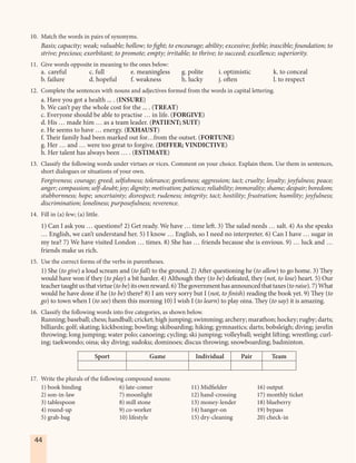 44
10. Match the words in pairs of synonyms.
Basis; capacity; weak; valuable; hollow; to fight; to encourage; ability; excessive; feeble; irascible; foundation; to
strive; precious; exorbitant; to promote; empty; irritable; to thrive; to succeed; excellence; superiority.
11. Give words opposite in meaning to the ones below:
a. careful c. full e. meaningless g. polite i. optimistic k. to conceal
b. failure d. hopeful f. weakness h. lucky j. often l. to respect
12. Complete the sentences with nouns and adjectives formed from the words in capital lettering.
a. Have you got a health ... . (INSURE)
b. We can’t pay the whole cost for the ... . (TREAT)
c. Everyone should be able to practise … in life. (FORGIVE)
d. His … made him … as a team leader. (PATIENT; SUIT)
e. He seems to have … energy. (EXHAUST)
f. Their family had been marked out for…from the outset. (FORTUNE)
g. Her … and … were too great to forgive. (DIFFER; VINDICTIVE)
h. Her talent has always been … . (ESTIMATE)
13. Classify the following words under virtues or vices. Comment on your choice. Explain them. Use them in sentences,
short dialogues or situations of your own.
Forgiveness; courage; greed; selfishness; tolerance; gentleness; aggression; tact; cruelty; loyalty; joyfulness; peace;
anger; compassion; self-doubt; joy; dignity; motivation; patience; reliability; immorality; shame; despair; boredom;
stubbornness; hope; uncertainty; disrespect; rudeness; integrity; tact; hostility; frustration; humility; joyfulness;
discrimination; loneliness; purposefulness; reverence.
14. Fill in (a) few; (a) little.
1) Can I ask you … questions? 2) Get ready. We have … time left. 3) The salad needs … salt. 4) As she speaks
… English, we can’t understand her. 5) I know … English, so I need no interpreter. 6) Can I have … sugar in
my tea? 7) We have visited London … times. 8) She has … friends because she is envious. 9) … luck and …
friends make us rich.
15. Use the correct forms of the verbs in parentheses.
1) She (to give) a loud scream and (to fall) to the ground. 2) After questioning he (to allow) to go home. 3) They
would have won if they (to play) a bit harder. 4) Although they (to be) defeated, they (not, to lose) heart. 5) Our
teachertaughtusthatvirtue(tobe)itsownreward.6)Thegovernmenthasannouncedthattaxes(toraise).7) What
would he have done if he (to be) there? 8) I am very sorry but I (not, to finish) reading the book yet. 9) They (to
go) to town when I (to see) them this morning 10) I wish I (to learn) to play oina. They (to say) it is amazing.
16. Classify the following words into five categories, as shown below.
Running; baseball; chess; handball; cricket; high jumping; swimming; archery; marathon; hockey; rugby; darts;
billiards; golf; skating; kickboxing; bowling; skiboarding; hiking; gymnastics; darts; bobsleigh; diving; javelin
throwing; long jumping; water polo; canoeing; cycling; ski jumping; volleyball; weight lifting; wrestling; curl-
ing; taekwondo; oina; sky diving; sudoku; dominoes; discus throwing; snowboarding; badminton.
Sport Game Individual Pair Team
17. Write the plurals of the following compound nouns:
1) book binding 6) late-comer 11) Midfielder 16) output
2) son-in-law 7) moonlight 12) hand-crossing 17) monthly ticket
3) tablespoon 8) mill stone 13) money-lender 18) blueberry
4) round-up 9) co-worker 14) hanger-on 19) bypass
5) grab-bag 10) lifestyle 15) dry-cleaning 20) check-in
 