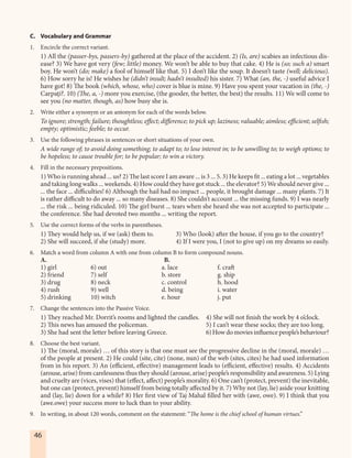 46
C. Vocabulary and Grammar
1. Encircle the correct variant.
1) All the (passer-bys, passers-by) gathered at the place of the accident. 2) (Is, are) scabies an infectious dis-
ease? 3) We have got very (few; little) money. We won’t be able to buy that cake. 4) He is (so; such a) smart
boy. He won’t (do; make) a fool of himself like that. 5) I don’t like the soup. It doesn’t taste (well; delicious).
6) How sorry he is! He wishes he (didn’t insult; hadn’t insulted) his sister. 7) What (an, the, -) useful advice I
have got! 8) The book (which, whose, who) cover is blue is mine. 9) Have you spent your vacation in (the, -)
Carpaţi?. 10) (The, a, -) more you exercise, (the gooder, the better, the best) the results. 11) We will come to
see you (no matter, though, as) how busy she is.
2. Write either a synonym or an antonym for each of the words below.
To ignore; strength; failure; thoughtless; effect; difference; to pick up; laziness; valuable; aimless; efficient; selfish;
empty; optimistic; feeble; to occur.
3. Use the following phrases in sentences or short situations of your own.
A wide range of; to avoid doing something; to adapt to; to lose interest in; to be unwilling to; to weigh options; to
be hopeless; to cause trouble for; to be popular; to win a victory.
4. Fill in the necessary prepositions.
1) Who is running ahead ... us? 2) The last score I am aware ... is 3 ... 5. 3) He keeps fit ... eating a lot ... vegetables
and taking long walks ... weekends. 4) How could they have got stuck ... the elevator? 5) We should never give ...
... the face ... difficulties! 6) Although the hail had no impact ... people, it brought damage ... many plants. 7) It
is rather difficult to do away ... so many diseases. 8) She couldn’t account ... the missing funds. 9) I was nearly
... the risk ... being ridiculed. 10) The girl burst ... tears when she heard she was not accepted to participate ...
the conference. She had devoted two months ... writing the report.
5. Use the correct forms of the verbs in parentheses.
1) They would help us, if we (ask) them to. 3) Who (look) after the house, if you go to the country?
2) She will succeed, if she (study) more. 4) If I were you, I (not to give up) on my dreams so easily.
6. Match a word from column A with one from column B to form compound nouns.
A. B.
1) girl 6) out a. lace f. craft
2) friend 7) self b. store g. ship
3) drug 8) neck c. control h. hood
4) rush 9) well d. being i. water
5) drinking 10) witch e. hour j. put
7. Change the sentences into the Passive Voice.
1) They reached Mr. Dorrit’s rooms and lighted the candles. 4) She will not finish the work by 4 o’clock.
2) This news has amused the policeman. 5) I can’t wear these socks; they are too long.
3) She had sent the letter before leaving Greece. 6) How do movies influencepeople’sbehaviour?
8. Choose the best variant.
1) The (moral, morale) … of this story is that one must see the progressive decline in the (moral, morale) …
of the people at present. 2) He could (site, cite) (none, nun) of the web (sites, cites) he had used information
from in his report. 3) An (efficient, effective) management leads to (efficient, effective) results. 4) Accidents
(arouse, arise) from carelessness thus they should (arouse, arise) people’s responsibility and awareness. 5) Lying
and cruelty are (vices, vises) that (effect, affect) people’s morality. 6) One can’t (protect, prevent) the inevitable,
but one can (protect, prevent) himself from being totally affected by it. 7) Why not (lay, lie) aside your knitting
and (lay, lie) down for a while? 8) Her first view of Taj Mahal filled her with (awe, owe). 9) I think that you
(awe.owe) your success more to luck than to your ability.
9. In writing, in about 120 words, comment on the statement: “The home is the chief school of human virtues.”
 