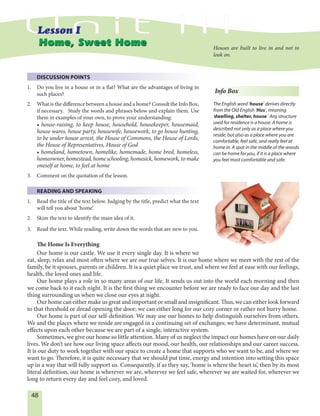 48
DISCUSSION POINTS
1. Do you live in a house or in a flat? What are the advantages of living in
such places?
2. What is the difference between a house and a home? Consult the Info Box,
if necessary. Study the words and phrases below and explain them. Use
them in examples of your own, to prove your understanding:
• house-raising, to keep house, household, housekeeper, housemaid,
house wares, house party, housewife, housework, to go house hunting,
to be under house arrest, the House of Commons, the House of Lords,
the House of Representatives, House of God
• homeland, hometown, homelike, homemade, home bred, homeless,
homeowner, homestead, home schooling, homesick, homework, to make
oneself at home, to feel at home
3. Comment on the quotation of the lesson.
READING AND SPEAKING
1. Read the title of the text below. Judging by the title, predict what the text
will tell you about ‘home’.
2. Skim the text to identify the main idea of it.
3. Read the text. While reading, write down the words that are new to you.
The Home Is Everything
Our home is our castle. We use it every single day. It is where we
eat, sleep, relax and most often where we are our true selves. It is our home where we meet with the rest of the
family, be it spouses, parents or children. It is a quiet place we trust, and where we feel at ease with our feelings,
health, the loved ones and life.
Our home plays a role in so many areas of our life. It sends us out into the world each morning and then
we come back to it each night. It is the first thing we encounter before we are ready to face our day and the last
thing surrounding us when we close our eyes at night.
Our home can either make us great and important or small and insignificant. Thus, we can either look forward
to that threshold or dread opening the door; we can either long for our cozy corner or rather not hurry home.
Our home is part of our self-definition. We may use our homes to help distinguish ourselves from others.
We and the places where we reside are engaged in a continuing set of exchanges; we have determinant, mutual
effects upon each other because we are part of a single, interactive system.
Sometimes, we give our home so little attention. Many of us neglect the impact our homes have on our daily
lives. We don’t see how our living space affects our mood, our health, our relationships and our career success.
It is our duty to work together with our space to create a home that supports who we want to be, and where we
want to go. Therefore, it is quite necessary that we should put time, energy and intention into setting this space
up in a way that will fully support us. Consequently, if as they say, ‘home is where the heart is’, then by its most
literal definition, our home is wherever we are, wherever we feel safe, wherever we are waited for, wherever we
long to return every day and feel cozy, and loved.
Home, Sweet HomeHome, Sweet Home
Info Box
The English word ‘house’ derives directly
from the Old English ‘Hus’, meaning
‘dwelling, shelter, house.’ Any structure
used for residence is a house. A home is
described not only as a place where you
reside, but also as a place where you are
comfortable, feel safe, and really feel at
home in. A spot in the middle of the woods
can be home for you, if it is a place where
you feel most comfortable and safe.
Houses are built to live in and not to
look on.
 
