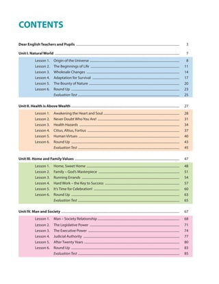 CONTENTS
Dear English Teachers and Pupils ................................................................................................................................. 3
Unit I. Natural World ............................................................................................................................................................ 7
Lesson 1. Origin of the Universe ................................................................................................................ 8
Lesson 2. The Beginnings of Life ............................................................................................................... 11
Lesson 3. Wholesale Changes .................................................................................................................... 14
Lesson 4. Adaptation for Survival ............................................................................................................. 17
Lesson 5. The Bounty of Nature ................................................................................................................. 20
Lesson 6. Round Up ....................................................................................................................................... 23
Evaluation Test ............................................................................................................................... 25
Unit II. Health is Above Wealth ....................................................................................................................................... 27
Lesson 1. Awakening the Heart and Soul ............................................................................................... 28
Lesson 2. Never Doubt Who You Are! ...................................................................................................... 31
Lesson 3. Health Hazards ............................................................................................................................. 34
Lesson 4. Citius, Altius, Fortius ................................................................................................................... 37
Lesson 5. Human Virtues .............................................................................................................................. 40
Lesson 6. Round Up ....................................................................................................................................... 43
Evaluation Test ............................................................................................................................... 45
Unit III. Home and Family Values ................................................................................................................................... 47
Lesson 1. Home, Sweet Home .................................................................................................................... 48
Lesson 2. Family – God’s Masterpiece ..................................................................................................... 51
Lesson 3. Running Errands .......................................................................................................................... 54
Lesson 4. Hard Work – the Key to Success ............................................................................................. 57
Lesson 5. It’s Time for Celebration! ........................................................................................................... 60
Lesson 6. Round Up ....................................................................................................................................... 63
Evaluation Test ............................................................................................................................... 65
Unit IV. Man and Society .................................................................................................................................................... 67
Lesson 1. Man – Society Relationship ...................................................................................................... 68
Lesson 2. The Legislative Power ................................................................................................................ 71
Lesson 3. The Executive Power .................................................................................................................. 74
Lesson 4. Judicial Authority ........................................................................................................................ 77
Lesson 5. After Twenty Years ....................................................................................................................... 80
Lesson 6. Round Up ....................................................................................................................................... 83
Evaluation Test ............................................................................................................................... 85
 