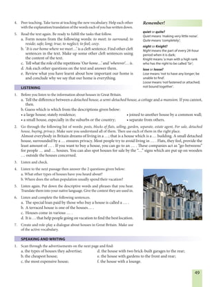 49
4. Peer teaching. Take turns at teaching the new vocabulary. Help each other
withtheexplanation/translationofthewordseachofyouhaswrittendown.
5. Read the text again. Be ready to fulfill the tasks that follow.
a. Form nouns from the following words: to meet; to surround; to
reside; safe; long; true; to neglect; to feel; cozy.
b. ‘It is our home where we meet…’ is a cleft sentence. Find other cleft
sentences in the text. Make up some other cleft sentences using
the content of the text.
c. Tell what the role of the repetitions ‘Our home…’ and ‘wherever’… is.
d. Ask each other questions on the text and answer them.
e. Review what you have learnt about how important our home is
and conclude why we say that our home is everything.
LISTENING
1. Before you listen to the information about houses in Great Britain.
a. Tell the difference between a detached house, a semi-detached house, a cottage and a mansion. If you cannot,
then.
b. Guess which is which from the descriptions given below:
• a large house; stately residence; • joined to another house by a common wall;
• a small house, especially in the suburbs or the country; • separate from others.
2. Go through the following list of words: posts, blocks of flats, selling, garden, separate, estate agent, For sale, detached
house, buying, privacy. Make sure you understand all of them. Then use each of them in the right place.
Almost everybody in Britain dreams of living in a …; that is a house which is a … building. A small detached
house, surrounded by a … ensures privacy. Most people try to avoid living in … . Flats, they feel, provide the
least amount of … . If you want to buy a house, you can go to an … . These companies act as “go-betweens”
for people … and … houses. You can also spot houses for sale by the “…” signs which are put up on wooden
… outside the houses concerned.
3. Listen and check.
4. Listen to the next passage then answer the 2 questions given below:
a. What other types of houses have you heard about?
b. Where does the urban population usually spend their vacation?
5. Listen again. Put down the descriptive words and phrases that you hear.
Translate them into your native language. Give the context they are used in.
6. Listen and complete the following sentences.
a. The special loan paid by those who buy a house is called a … .
b. A terraced house is one of the houses… .
c. Houses come in various … .
d. It is … that help people going on vacation to find the best location.
7. Create and role-play a dialogue about houses in Great Britain. Make use
of the active vocabulary.
SPEAKING AND WRITING
1. Scan through the advertisements on the next page and find:
a. the types of houses they advertise; d. the house with two brick-built garages to the rear;
b. the cheapest house; e. the house with gardens to the front and rear;
c. the most expensive house; f. the house with a lounge.
Remember!
quiet or quite?
Quiet means ‘making very little noise’.
Quite means ‘completely’;
night or Knight?
Night means the part of every 24-hour
period when it is dark;
Knight means ‘a man with a high rank
who has the right to be called ‘Sir’;
lose or loose?
Lose means ‘not to have any longer; be
unable to find’.
Loose means ‘not fastened or attached;
not bound together’.
 