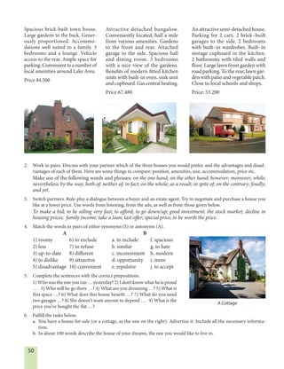 50
2. Work in pairs. Discuss with your partner which of the three houses you would prefer, and the advantages and disad-
vantages of each of them. Here are some things to compare: position, amenities, size, accommodation, price etc.
Make use of the following words and phrases: on the one hand; on the other hand; however; moreover; while;
nevertheless; by the way; both of; neither of; in fact; on the whole; as a result; in spite of; on the contrary; finally;
and yet.
3. Switch partners. Role-play a dialogue between a buyer and an estate agent. Try to negotiate and purchase a house you
like at a lower price. Use words from listening, from the ads, as well as from those given below.
To make a bid; to be selling very fast; to afford; to go down/up; good investment; the stock market; decline in
housing prices; family income; take a loan; last offer; special price; to be worth the price.
4. Match the words in pairs of either synonyms (S) or antonyms (A).
A B
1) roomy 6) to exclude a. to include f. spacious
2) less 7) to refuse b. similar g. to hate
3) up-to-date 8) different c. inconvenient h. modern
4) to dislike 9) attractive d. opportunity i. more
5) disadvantage 10) convenient e. repulsive j. to accept
5. Complete the sentences with the correct prepositions.
1) Who was the one you ran … yesterday? 2) I don’t know what he is proud
… . 3) Who will he go there …? 4) What are you dreaming …? 5) What is
this space …? 6) What does this house benefit …? 7) What do you need
two garages …? 8) She doesn't want anyone to depend … . 9) What is the
price you’ve bought the flat …?
6. Fulfill the tasks below.
a. You have a house for sale (or a cottage, as the one on the right). Advertise it. Include all the necessary informa-
tion.
b. In about 100 words describe the house of your dreams, the one you would like to live in.
Spacious brick-built town house.
Large gardens to the back. Gener-
ously proportioned. Accommo-
dations well suited to a family. 3
bedrooms and a lounge. Vehicle
access to the rear. Ample space for
parking. Convenient to a number of
local amenities around Lake Area.
Price 84.500
Attractive detached bungalow.
Conveniently located; half a mile
from various amenities. Gardens
to the front and rear. Attached
garage to the side. Spacious hall
and dining room. 3 bedrooms
with a nice view of the gardens.
Benefits of modern fitted kitchen
units with built-in oven, sink unit
and cupboard. Gas central heating.
Price 67.480
An attractive semi-detached house.
Parking for 2 cars. 2 brick–built
garages to the side. 2 bedrooms
with built–in wardrobes. Built–in
storage cupboard in the kitchen.
2 bathrooms with tiled walls and
floor. Large lawn front garden with
road parking. To the rear, lawn gar-
den with patio and vegetable patch.
Close to local schools and shops.
Price: 53.200
A Cottage
 