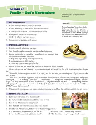 51
DISCUSSION POINTS
1. What is marriage? Why do people get married?
2. What is the best age to get married? Motivate your answer.
3. In your opinion, what does a successful marriage mean?
4. Complete the sentence in your own way:
The key to a happy marriage is …… .
5. Comment on the quotation of the lesson.
SPEAKING AND WRITING
1. Brainstorm words referring to marriage.
2. State the difference between a civil marriage and a religious one.
3. Express your opinion on each of the 3 basic elements of a marriage. How
important you think each of them is.
a. the parties legal ability to marry each other;
b. mutual agreement of the parties;
c. a marriage contract as required by law.
4. Look at the Marriage Box below. Take your time to complete it in your own way.
Most people get married believing a myth that marriage is a beautiful box full of all the things they have longed
for:…………. .
The truth is that marriage, at the start, is an empty box. So, you must put something into it before you can take
out, such as ………… .
There is no (love, hope, happiness, etc.) in marriage. Love (patience, tolerance, etc) is in people, and people
should put ……… in marriage. There is no …… in marriage. …… is in people, and people should put … in mar-
riage. (You may continue with a list of other values). A couple must learn the art of …… and forming the habit
of forgiving, of …, of …, etc in order to keep the box full. If you take out more than you put in, the box will be …
(TMEPY). And then …………?
5. Write about the consequences and suggest solutions to solving the problems that might appear if the box gets empty.
READING AND SPEAKING
1. Define the word ‘family’. Who does it include?
2. Do you have traditional family values? Name some of them.
3. How do you determine your family values?
4. Scan the text to find other definitions of the word ‘family’.
5. Read the text. While reading, find answers to the following questions.
a. Where should values be taught and learnt? c. Is teaching values a short or long process?
b. How should values be taught in the family? d. Why should the young be taught family values?
Info Box
The word ’marriage’ derives from Middle
English ’mariage’, which first appears in
1250–1300 CE (Common Era). This in turn is
derived from Old French ’marie’ (to marry)
and ultimately Latin ’maritare’ meaning
to ’provide with a husband or wife’.
Family – God’s MasterpieceFamily – God’s Masterpiece Family is where life begins and love
never ends.
 