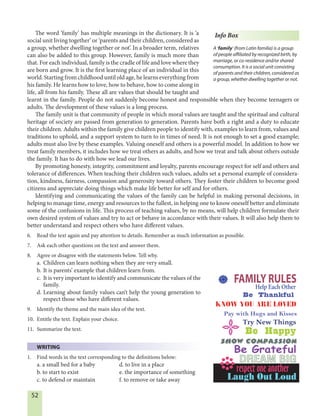 52
The word ‘family’ has multiple meanings in the dictionary. It is ‘a
social unit living together’ or ‘parents and their children, considered as
a group, whether dwelling together or not’. In a broader term, relatives
can also be added to this group. However, family is much more than
that. For each individual, family is the cradle of life and love where they
are born and grow. It is the first learning place of an individual in this
world. Starting from childhood until old age, he learns everything from
his family. He learns how to love, how to behave, how to come along in
life, all from his family. These all are values that should be taught and
learnt in the family. People do not suddenly become honest and responsible when they become teenagers or
adults. The development of these values is a long process.
The family unit is that community of people in which moral values are taught and the spiritual and cultural
heritage of society are passed from generation to generation. Parents have both a right and a duty to educate
their children. Adults within the family give children people to identify with, examples to learn from, values and
traditions to uphold, and a support system to turn to in times of need. It is not enough to set a good example;
adults must also live by these examples. Valuing oneself and others is a powerful model. In addition to how we
treat family members, it includes how we treat others as adults, and how we treat and talk about others outside
the family. It has to do with how we lead our lives.
By promoting honesty, integrity, commitment and loyalty, parents encourage respect for self and others and
tolerance of differences. When teaching their children such values, adults set a personal example of considera-
tion, kindness, fairness, compassion and generosity toward others. They foster their children to become good
citizens and appreciate doing things which make life better for self and for others.
Identifying and communicating the values of the family can be helpful in making personal decisions, in
helping to manage time, energy and resources to the fullest, in helping one to know oneself better and eliminate
some of the confusions in life. This process of teaching values, by no means, will help children formulate their
own desired system of values and try to act or behave in accordance with their values. It will also help them to
better understand and respect others who have different values.
6. Read the text again and pay attention to details. Remember as much information as possible.
7. Ask each other questions on the text and answer them.
8. Agree or disagree with the statements below. Tell why.
a. Children can learn nothing when they are very small.
b. It is parents’ example that children learn from.
c. It is very important to identify and communicate the values of the
family.
d. Learning about family values can’t help the young generation to
respect those who have different values.
9. Identify the theme and the main idea of the text.
10. Entitle the text. Explain your choice.
11. Summarize the text.
WRITING
1. Find words in the text corresponding to the definitions below:
a. a small bed for a baby d. to live in a place
b. to start to exist e. the importance of something
c. to defend or maintain f. to remove or take away
Info Box
A ‘family’ (from Latin familia) is a group
of people affiliated by recognized birth, by
marriage, or co-residence and/or shared
consumption. It is a social unit consisting
of parents and their children, considered as
a group, whether dwelling together or not.
FAMILY RULES
KNOW YOU ARE LOVED
Help Each Other
Be Thankful
Pay with Hugs and Kisses
Try New Things
Be Happy
Show Compassion
Be Grateful
DREAM BIG
respect one another
Laugh Out Loud
 
