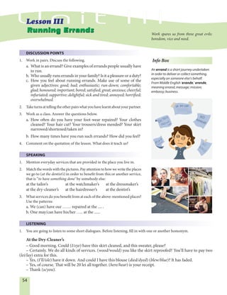 54
DISCUSSION POINTS
1. Work in pairs. Discuss the following.
a. What is an errand? Give examples of errands people usually have
to run.
b. Who usually runs errands in your family? Is it a pleasure or a duty?
c. How you feel about running errands. Make use of some of the
given adjectives: good; bad; enthusiastic; run-down; comfortable;
glad; honoured; important; bored; satisfied; great; anxious; cheerful;
infuriated; supportive; delightful; sick and tired; annoyed; horrified;
overwhelmed.
2. Taketurnsattellingtheotherpairswhatyouhavelearntaboutyourpartner.
3. Work as a class. Answer the questions below.
a. How often do you have your foot-wear repaired? Your clothes
cleaned? Your hair cut? Your trousers/dress mended? Your skirt
narrowed/shortened/taken in?
b. How many times have you run such errands? How did you feel?
4. Comment on the quotation of the lesson. What does it teach us?
SPEAKING
1. Mention everyday services that are provided in the place you live in.
2. Match the words with the pictures. Pay attention to how we write the places
we go to (at the dentist’s) in order to benefit from this or another service,
that is “to have something done’ by somebody else:
at the tailor’s at the watchmaker’s at the dressmaker’s
at the dry-cleaner’s at the hairdresser’s at the dentist’s
3. What services do you benefit from at each of the above-mentioned places?
Use the patterns:
a. We (can) have our …… repaired at the .... .
b. One may/can have his/her ….. at the ......
LISTENING
1. You are going to listen to some short dialogues. Before listening, fill in with one or another homonym.
At the Dry-Cleaner’s
– Good morning. Could (I/eye) have this skirt cleaned, and this sweater, please?
– Certainly. We do all kinds of services. (wood/would) you like the skirt reproofed? You’ll have to pay two
(lei/lay) extra for this.
– Yes, (I’ll/isle) have it down. And could I have this blouse (died/dyed) (blew/blue)? It has faded.
– Yes, of course. That will be 20 lei all together. (here/hear) is your receipt.
– Thank (u/you).
Running ErrandsRunning Errands Work spares us from three great evils:
boredom, vice and need.
Info Box
An errand is a short journey undertaken
in order to deliver or collect something,
especially on someone else’s behalf.
From Middle English ‘erande,’ erende,
meaning errand, message; mission;
embassy; business.
 