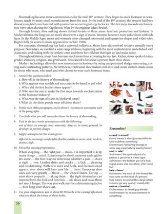 56
Shoemaking became more commercialized in the mid-18th
century. They began to stock footwear in ware-
houses, made by many small manufacturers from the area. By the end of the 19th
century, the process had been
almost completely mechanized, with production occurring in large factories. The first steps towards mechaniza-
tion were taken during the Napoleonic Wars by the engineer Marc Brunel.
Through history, shoe making shows distinct trends in three areas: function, protection and fashion. In
Medieval times, the long toes on men’s shoes were a sign of status. Women, however, wore ankle shoes with side
laces. In the Middle Ages, men’s and women’s shoes changed into round and square toe shapes and wider soles.
Higher hills on women’s shoes appeared in the late 1500s.
For centuries, shoemaking has had a universal influence. Shoes have also evolved to serve virtually every
purpose. Nowadays, we can find a wide range of shoes, beginning with the most sophisticated, embellished with
diamonds, and ending with the athletic ones and those for children that light up and make noise.
Throughout history, shoes have become much more than a covering for our feet. Rather, shoes speak of status,
gender, ethnicity, religion, and profession. You can tell a lot about a person from their shoes.
Modern technology allows for new innovations in footwear by using computerized design-measuring, cut-
ting and constructing patterns. Nevertheless, traditional shoe makers still exist and create custom-made shoes
for those who want, who need and who choose to wear such footwear items.
5. Answer the questions below.
a. How old is the history of shoemaking?
b. What regions were sandals and moccasins to be found in and why?
c. When did the first leather shoes appear?
d. Who was the one to make the first steps towards mechanization
in the footwear industry?
e. What was the sign of status in Medieval times?
f. What do the shoes people wear tell about them?
6. Entitle each of the paragraphs, and in about 1-2 sentences summarize each
of the paragraphs.
7. Conclude what you will remember from the history of shoemaking.
8. Find in the text words synonymous with the following:
out of date; to emerge; one; unevenly; diverse; to store; general; to
develop; to permit; design.
9. Supply antonyms for the words given:
different; to encourage; comfortable; flexible; outside; to occur; wide; modern;
distinct; high.
10. Fill in the missing prepositions.
When shopping … the right pair … shoes, it is important to keep
many things … mind. Examining the shoe’s anatomy and rigidity
are some … the best ways to determine whether a pair … shoes
is right … you. Leather dries and cracks … a lack … cleaning
and conditioning. With new soles and heels, and reconditioned
uppers, your shoes will have new life … them. European shoe
sizes can vary greatly … those … the United States. Caring …
your shoes properly … taking them … the right shoemaker can
improve both the look and function … old shoes and make them
last much longer. The way you walk may be a determining factor
… how long your shoes last.
11. Use your imagination, and in about 80-90 words write a paragraph about
what you think the future of shoes holds.
Remember!
errand or errant?
Errand means ‘a short journey either to
take or deliver something’.
Errant means ‘behaving wrongly in
some way, especially by leaving home’;
soul or sole?
Soul means ‘the spiritual part of a
person; a person of a stated type’.
Sole means ‘the bottom part of a foot;
to put a new sole on a shoe; a flat round
fish’;
hair or hare?
Hair means ‘the mass of thin thread-like
structures on the head of a person’.
Hare means ‘an animal like a large rabbit;
to run or go very quickly’ (mainly UK);
evolve or involve?
Evolve means ‘to develop gradually’.
Involve means ‘to include someone in
something’.
 
