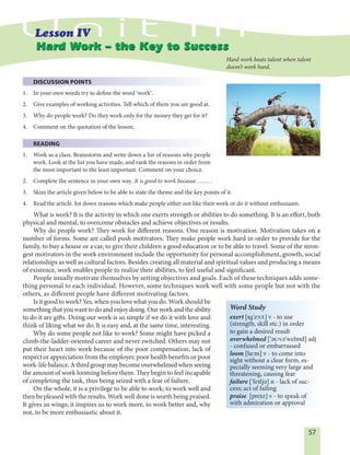 57
DISCUSSION POINTS
1. In your own words try to define the word ʹworkʹ.
2. Give examples of working activities. Tell which of them you are good at.
3. Why do people work? Do they work only for the money they get for it?
4. Comment on the quotation of the lesson.
READING
1. Work as a class. Brainstorm and write down a list of reasons why people
work. Look at the list you have made, and rank the reasons in order from
the most important to the least important. Comment on your choice.
2. Complete the sentence in your own way. It is good to work because ……. .
3. Skim the article given below to be able to state the theme and the key points of it.
4. Read the article. Jot down reasons which make people either not like their work or do it without enthusiasm.
What is work? It is the activity in which one exerts strength or abilities to do something. It is an effort, both
physical and mental, to overcome obstacles and achieve objectives or results.
Why do people work? They work for different reasons. One reason is motivation. Motivation takes on a
number of forms. Some are called push motivators. They make people work hard in order to provide for the
family, to buy a house or a car, to give their children a good education or to be able to travel. Some of the stron-
gest motivators in the work environment include the opportunity for personal accomplishment, growth, social
relationships as well as cultural factors. Besides creating all material and spiritual values and producing a means
of existence, work enables people to realize their abilities, to feel useful and significant.
People usually motivate themselves by setting objectives and goals. Each of these techniques adds some-
thing personal to each individual. However, some techniques work well with some people but not with the
others, as different people have different motivating factors.
Is it good to work? Yes, when you love what you do. Work should be
somethingthatyouwanttodoandenjoydoing.Ourworkandtheability
to do it are gifts. Doing our work is so simple if we do it with love and
think of liking what we do. It is easy and, at the same time, interesting.
Why do some people not like to work? Some might have picked a
climb-the-ladder-oriented career and never switched. Others may not
put their heart into work because of the poor compensation, lack of
respect or appreciation from the employer, poor health benefits or poor
work-lifebalance.Athirdgroupmaybecomeoverwhelmedwhenseeing
the amount of work looming before them. They begin to feel incapable
of completing the task, thus being seized with a fear of failure.
On the whole, it is a privilege to be able to work; to work well and
then be pleased with the results. Work well done is worth being praised.
It gives us wings; it inspires us to work more, to work better and, why
not, to be more enthusiastic about it.
Hard Work – the Key to SuccessHard Work – the Key to Success
Hard work beats talent when talent
doesn’t work hard.
Word Study
exert [Ig'z¨:t] v - to use
(strength, skill etc.) in order
to gain a desired result
overwhelmed ['EUvE'welmd] adj
- confused or embarrassed
loom [lu:m] v - to come into
sight without a clear form, es-
pecially seeming very large and
threatening, causing fear
failure ['feIljE] n - lack of suc-
cess; act of failing
praise [preIz] v - to speak of
with admiration or approval
 