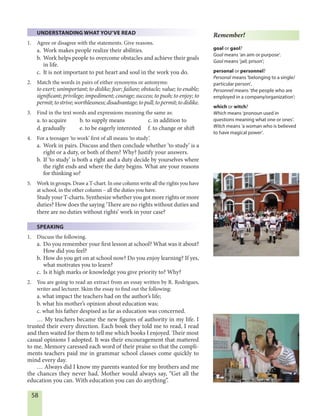 58
UNDERSTANDING WHAT YOU’VE READ
1. Agree or disagree with the statements. Give reasons.
a. Work makes people realize their abilities.
b. Work helps people to overcome obstacles and achieve their goals
in life.
c. It is not important to put heart and soul in the work you do.
2. Match the words in pairs of either synonyms or antonyms:
to exert; unimportant; to dislike; fear; failure; obstacle; value; to enable;
significant; privilege; impediment; courage; success; to push; to enjoy; to
permit;tostrive;worthlessness;disadvantage;topull;topermit;todislike.
3. Find in the text words and expressions meaning the same as:
a. to acquire b. to supply means c. in addition to
d. gradually e. to be eagerly interested f. to change or shift
4. For a teenager ‘to work’ first of all means ‘to study’.
a. Work in pairs. Discuss and then conclude whether ‘to study’ is a
right or a duty, or both of them? Why? Justify your answers.
b. If ‘to study’ is both a right and a duty decide by yourselves where
the right ends and where the duty begins. What are your reasons
for thinking so?
5. Work in groups. Draw a T-chart. In one column write all the rights you have
at school, in the other column – all the duties you have.
Study your T-charts. Synthesize whether you got more rights or more
duties? How does the saying ‘There are no rights without duties and
there are no duties without rights’ work in your case?
SPEAKING
1. Discuss the following.
a. Do you remember your first lesson at school? What was it about?
How did you feel?
b. How do you get on at school now? Do you enjoy learning? If yes,
what motivates you to learn?
c. Is it high marks or knowledge you give priority to? Why?
2. You are going to read an extract from an essay written by R. Rodrigues,
writer and lecturer. Skim the essay to find out the following:
a. what impact the teachers had on the author’s life;
b. what his mother’s opinion about education was;
c. what his father despised as far as education was concerned.
… My teachers became the new figures of authority in my life. I
trusted their every direction. Each book they told me to read, I read
and then waited for them to tell me which books I enjoyed. Their most
casual opinions I adopted. It was their encouragement that mattered
to me. Memory caressed each word of their praise so that the compli-
ments teachers paid me in grammar school classes come quickly to
mind every day.
… Always did I know my parents wanted for my brothers and me
the chances they never had. Mother would always say, “Get all the
education you can. With education you can do anything”.
Remember!
goal or gaol?
Goal means ‘an aim or purpose’.
Gaol means ‘jail; prison’;
personal or personnel?
Personal means ‘belonging to a single/
particular person’.
Personnel means ‘the people who are
employed in a company/organization’;
which or witch?
Which means ‘pronoun used in
questions meaning what one or ones’.
Witch means ‘a woman who is believed
to have magical power’.
 